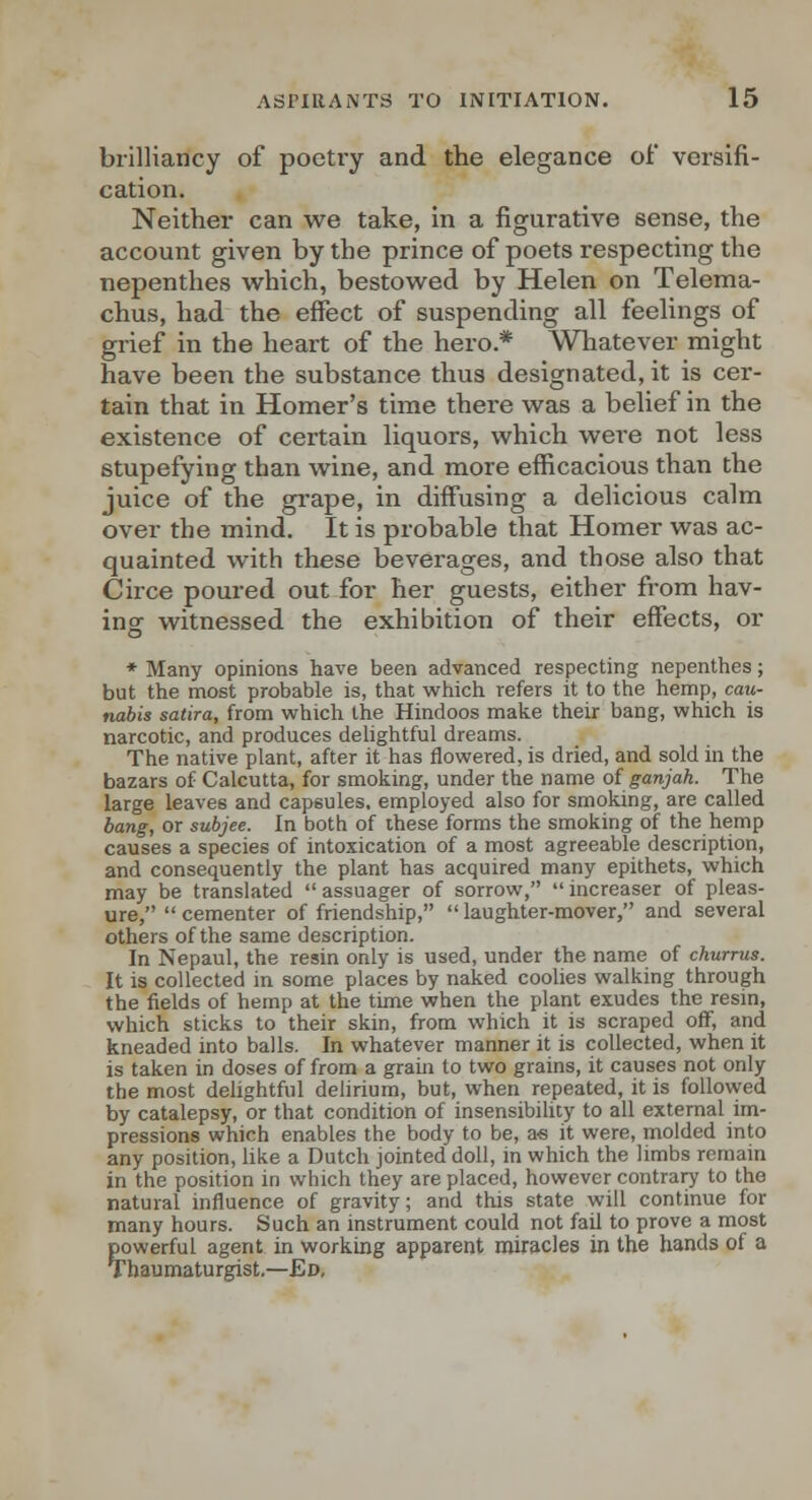 brilliancy of poetry and the elegance of versifi- cation. Neither can we take, in a figurative sense, the account given by the prince of poets respecting the nepenthes which, bestowed by Helen on Telema- chus, had the effect of suspending all feelings of grief in the heart of the hero.* Whatever might have been the substance thus designated, it is cer- tain that in Homer's time there was a belief in the existence of certain liquors, which were not less stupefying than wine, and more efficacious than the juice of the grape, in diffusing a delicious calm over the mind. It is probable that Homer was ac- quainted with these beverages, and those also that Circe poured out for her guests, either from hav- ing witnessed the exhibition of their effects, or ♦ Many opinions have been advanced respecting nepenthes; but the most probable is, that which refers it to the hemp, can- nabis satira, from which the Hindoos make their bang, which is narcotic, and produces dehghtful dreams. The native plant, after it has flowered, is dried, and sold in the bazars of Calcutta, for smoking, under the name of ganjah. The large leaves and capsules, employed also for smoking, are called bang, or subjee. In both of these forms the smoking of the hemp causes a species of intoxication of a most agreeable description, and consequently the plant has acquired many epithets, which may be translated  assuager of sorrow, increaser of pleas- ure,  cementer of friendship,  laughter-mover, and several others of the same description. In Nepaul, the resin only is used, under the name of churrus. It is collected in some places by naked coolies walking through the fields of hemp at the time when the plant exudes the resin, which sticks to their skin, from which it is scraped off, and kneaded into balls. In whatever manner it is collected, when it is taken in doses of from a graiji to two grains, it causes not only the most delightful delirium, but, when repeated, it is followed by catalepsy, or that condition of insensibihty to all external im- pressions which enables the body to be, zs it were, molded into any position, like a Dutch jointed doll, in which the limbs remain in the position in which they are placed, however contrary to the natural influence of gravity; and this state will continue for many hours. Such an instrument could not fail to prove a most powerful agent in working apparent miracles in the hands of a Thaumaturgist.—Ev.