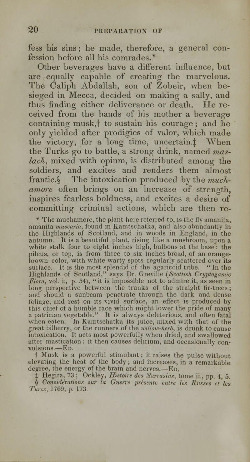 fess his sins; he made, therefore, a general con- fession before all his comrades.* Other beverages have a different influence, but are equally capable of creating the marvelous. The Caliph Abdallah, son of Zobeir, when be- sieged in Mecca, decided on making a sally, and thus finding either deliverance or death. He re- ceived from the hands of his mother a beverage containing musk,t to sustain his courage ; and he only yielded after prodigies of valor, which made the victory, for a long time, uncertain.^ When the Turks go to battle, a strong drink, named mas- lach, mixed with opium, is distributed among the soldiers, and excites and renders them almost frantic.§ The intoxication produced by the tnuch- amore often brings on an increase of strength, inspires fearless boldness, and excites a desire of committing criminal actions, which are then re- * The muchamore, the plant here referred to, is the fly amanita, amanita muscaria, found in Kamtschatka, and also abundantly in the Highlands of Scotland, and in woods in England, in the autumn. It is a beautiful plant, rising like a mushroom, upon a white stalk four to eight inches high, bulbous at the base: the pileus, or top, is from three to six inches broad, of an orange- brown color, with white warty spots regularly scattered over its surface. It is the most splendid of the agaricoid tribe.  In the Highlands of Scotland, says Dr. Greville {Scottish Cryptogamic Flora, vol. i., p. 54),  it is impossible not to admire it, as seen in long perspective between the trunks of the straight fir-trees; and should a sunbeam penetrate through the dark and dense foliage, and rest on its vivid surface, an effect is produced by this chief of a humble race which might lower the pride of many a patrician vegetable. It is always deleterious, and often fatal when eaten. In Kamtschatka its juice, mixed with that of the great bilberry, or the runners of the willow-herb, is drunk to cause intoxication. It acts most powerfully when dried, and swallowed after mastication : it then causes delirium, and occasionally con- vulsions.—Ed. t Musk is a powerful stimulant; it raises the pulse without elevating the heat of the body; and increases, in a remarkable degree, the energy of the brain and nerves.—Ed. X Hegira, 73 ; Ockley, Histoire des Sarrasins, tome ii., pp. 4, 5. ^ Considirations sur la Guerre prescnlc entrc Ics Riisscs rt Ics Turcs, 1769, p. 173.