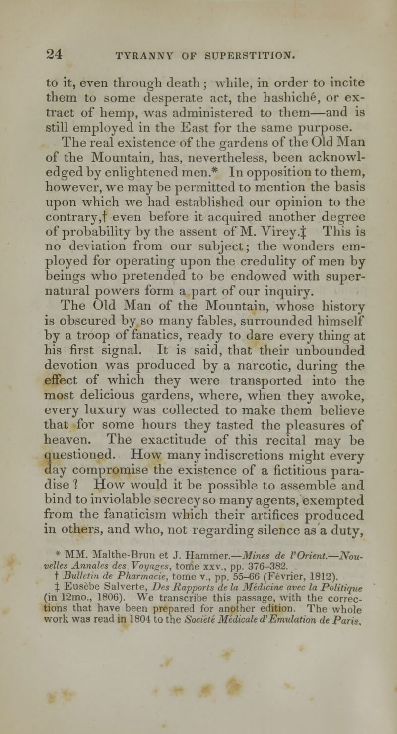 to it, even through death ; while, in order to incite them to some desperate act, the hashiche, or ex- tract of hemp, was administered to them—and is still employed in the East for the same purpose. The real existence of the gardens of the Old Man of the Mountain, has, nevertheless, been acknowl- edged by enlightened men.* In opposition to them, however, we maybe permitted to mention the basis upon which we had established our opinion to the contrary,! even before it acquired another degree of probability by the assent of M. Virey.ij: This is no deviation from our subject; the wonders em- ployed for opei-ating upon the credulity of men by beings who pretended to be endowed with super- natural powers form a part of our inquiry. The Old Man of the Mountain, whose history is obscured by so many fables, surrounded himself by a troop of fanatics, ready to dare every thing at his first signal. It is said, that their unbounded devotion was produced by a narcotic, during the effect of which they were transported into the most delicious gardens, where, when they awoke, every luxury was collected to make them believe that for some hours they tasted the pleasures of heaven. The exactitude of this recital may be questioned. How many indiscretions might every day compromise the existence of a fictitious para- dise ] How would it be possible to assemble and bind to inviolable secrecy so many agents, exempted from the fanaticism which their artifices produced in others, and who, not regarding silence as a duty, * MM. Malthe-Bruii et J. Hammer.—ik/m«fs de I'Orient.—Nou- velles AnnaJes des Voyages, tome xxv., pp. 376-.382. t Bulletin de Pharmacie, tome v., pp. 55-66 (Fevrier, 1812). i Eusebe Salverte, Des Rapports de la Medicine avec la Politique (in 12mo., 1806). We transcribe this passage, with the correc- tions that have been prepared for another edition. The whole work was read in 1804 to the Societe Medicale d'Emulation de Paris.