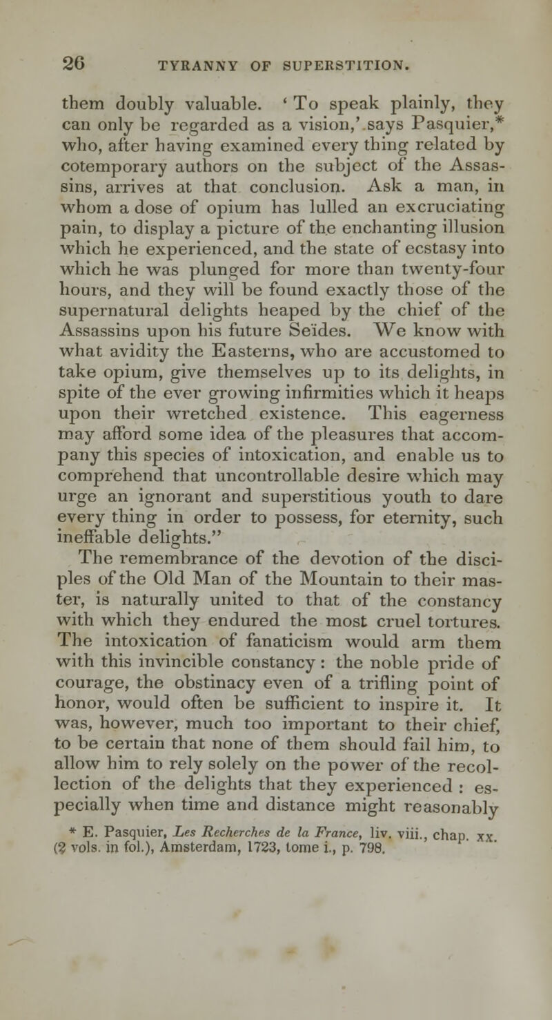 them doubly valuable. * To speak plainly, they can only be regarded as a vision,'.says Pasquier,* who, after having examined every thing related by cotemporary authors on the subject of the Assas- sins, arrives at that conclusion. Ask a man, in whom a dose of opium has lulled an excruciating pain, to display a picture of the enchanting illusion which he experienced, and the state of ecstasy into which he was plunged for more than twenty-four hours, and they will be found exactly those of the supernatural delights heaped by the chief of the Assassins upon his future Se'ides. We know with what avidity the Easterns, who are accustomed to take opium, give themselves up to its delights, in spite of the ever growing infirmities which it heaps upon their wretched existence. This eagerness may alFord some idea of the pleasures that accom- pany this species of intoxication, and enable us to comprehend that uncontrollable desire which may urge an ignorant and superstitious youth to dare every thing in order to possess, for eternity, such ineffable delights. The remembrance of the devotion of the disci- ples of the Old Man of the Mountain to their mas- ter, is naturally united to that of the constancy with which they endured the most cruel tortures. The intoxication of fanaticism would arm them with this invincible constancy: the noble pride of courage, the obstinacy even of a trifling point of honor, would often be sufficient to inspire it. It was, however, much too important to their chief, to be certain that none of them should fail him, to allow him to rely solely on the power of the recol- lection of the delights that they experienced : es- pecially when time and distance might reasonably * E. Pasquier, Les Recherches de la France, liv. viii., chap xx (? vols, in foL), Amsterdam, 1723, tome i., p. 798.