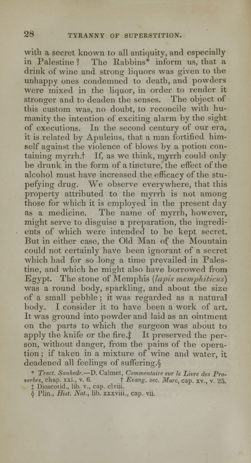 with a secret known to all antiquity, and especially in Palestine ] The Rabbins* inform us, that a drink of wine and strong liquors was given to the unhappy ones condemned to death, and powders were mixed in the liquor, in order to render it stronger and to deaden the senses. The object of this custom was, no doubt, to reconcile with hu- manity the intention of exciting alarm by the sight of executions. In the second century of our era, it is related by Apuleius, that a man fortified him- self against the violence of blows by a potion con- taining myrrh.t If, as we think, myrrh could only be drunk in the form of a tincture, the effect of the alcohol must have increased the efficacy of the stu- pefying drug. We observe everywhere, that this property atti'ibuted to the myn-h is not among those for which it is employed in the present day as a medicine. The name of myrrh, however, might serve to disguise a preparation, the ingredi- ents of which were intended to be kept secret. But in either case, the Old Man of the Mountain could not certainly have been ignorant of a secret which had for so long a time prevailed in Pales- tine, and which he might also have borrowed from Egypt. The stone of Memphis {lajns memjyhitictis) was a round body, sparkling, and about the size of a small pebble; it was regarded as a natural body. I consider it to have been a work of ai't. It was ground into powder and laid as an ointment on the parts to which the surgeon was about to apply the knife or the fire.| It preserved the per- son, without danger, from the pains of the opera- tion ; if taken in a mixture of wine and water, it deadened all feelings of suffering.§ * Tract, Sanhedr.—D. Calmet, Cnmmentaire sur Ic Livre des Pro- verhes, chap, xxi., v. 6. t Evang. sec. Marc, cap. xv., v. 25, X Dioscorid., lib. v., cap. clviii. § Plin., Hist. Nat., lib. xxxviii,, cap. vii.