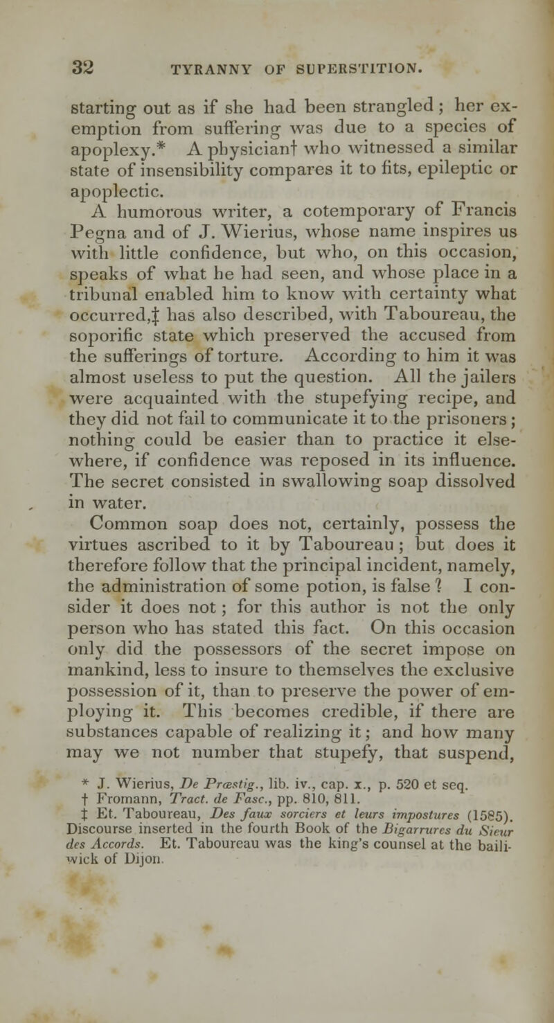 Starting out as if she had been strangled ; her ex- emption from suffering was due to a species of apoplexy.* A physiciant who witnessed a similar state of insensibility compares it to fits, epileptic or apoplectic. A humorous writer, a cotemporary of Francis Pegna and of J. Wierius, whose name inspires us with little confidence, but who, on this occasion, speaks of what he had seen, and whose place in a tribunal enabled him to know with certainty what occurred,! has also described, with Taboureau, the soporific state which preserved the accused from the sufferings of torture. According to him it was almost useless to put the question. All the jailers were acquainted with the stupefying recipe, and they did not fail to communicate it to the prisoners ; nothing could be easier than to practice it else- where, if confidence was reposed in its influence. The secret consisted in swallowing soap dissolved in water. Common soap does not, certainly, possess the virtues ascribed to it by Taboureau ; but does it therefoi'e follow that the principal incident, namely, the administration of some potion, is false 1 I con- sider it does not; for this author is not the only person who has stated this fact. On this occasion only did the possessors of the secret impose on mankind, less to insure to themselves the exclusive possession of it, than to preserve the power of em- ploying it. This becomes credible, if theie are substances cajjable of realizing it; and how many may we not number that stupefy, that suspend, * J. Wierius, De Prmstig., lib. iv., cap. i., p. 520 et seq. t Fromann, Tract, de Fasc, pp. 810, 811. j Et. Taboureau, Des faux sorciers et leurs impostures (1585). Discourse inserted in the fourth Book of the Bigarrurcs du Sieur des Accords. Et. Taboureau was the king's counsel at the baili- wick of Uijon,