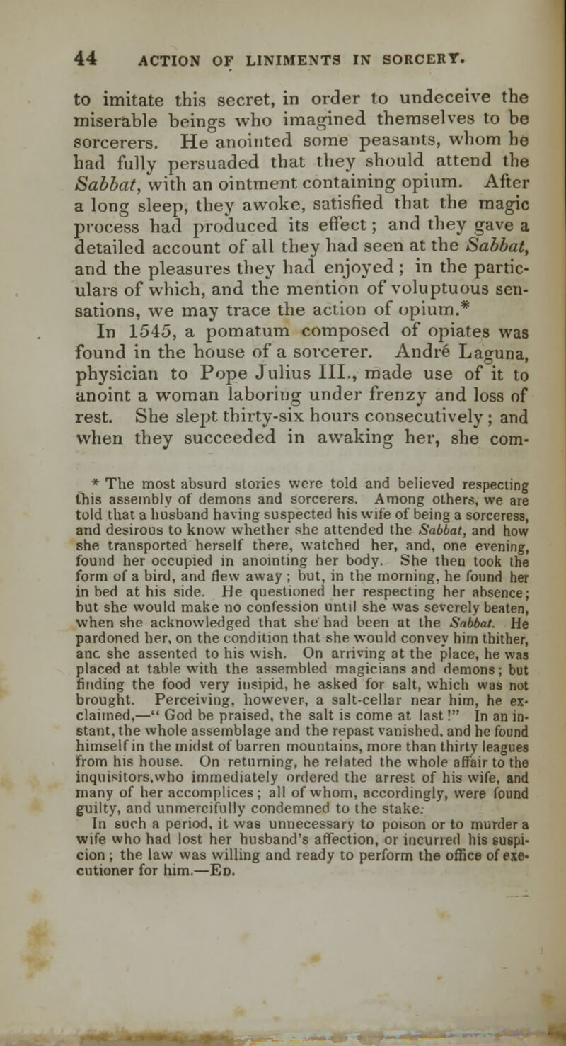 to imitate this secret, in order to undeceive the miserable beings who imagined themselves to be sorcerers. He anointed some peasants, whom he had fully persuaded that they should attend the Sabbat, with an ointment containing opium. After a long sleep, they awoke, satisfied that the magic process had produced its effect; and they gave a detailed account of all they had seen at the Sabbat, and the pleasures they had enjoyed ; in the partic- ulars of which, and the mention of voluptuous sen- sations, we may trace the action of opium.* In 1545, a pomatum composed of opiates was found in the house of a sorcerer. Andre Laguna, physician to Pope Julius III., made use of it to anoint a woman laboring under frenzy and loss of rest. She slept thirty-six hours consecutively ; and when they succeeded in awaking her, she com- * The most absurd stories were told and believed respecting this assembly of demons and sorcerers. Among others, we are told that a husband having suspected his wife of being a sorceress, and desirous to know whether she attended the Sabbat, and how she transported herself there, watched her, and, one evening, found her occupied in anointing her body. She then took the form of a bird, and flew away ; but, in the morning, he found her in bed at his side. He questioned her respecting her absence; but she would make no confession until she was severely beaten, when she acknowledged that she had been at the Sabbat. He pardoned her, on the condition that she would convey him thither, anc she assented to his wish. On arriving at the place, he was placed at table with the assembled magicians and demons; but finding the food very insipid, he asked for salt, which was not brought. Perceiving, however, a salt-cellar near him, he ex- claimed,— God be praised, the salt is come at last! In an in- stant, the whole assemblage and the repast vanished, and he found himself in the midst of barren mountains, more than thirty leagues from his house. On returning, he related the whole affair to the inquisitors,who immediately ordered the arrest of his wife, and many of her accomplices; all of whom, accordingly, were found guilty, and unmercifully condemned to the stake: In such a period, it was unnecessary to poison or to murder a wife who had lost her husband's aflfection, or incurred his suspi- cion ; the law was willing and ready to perform the office of exe« cutioner for him.—Ed.