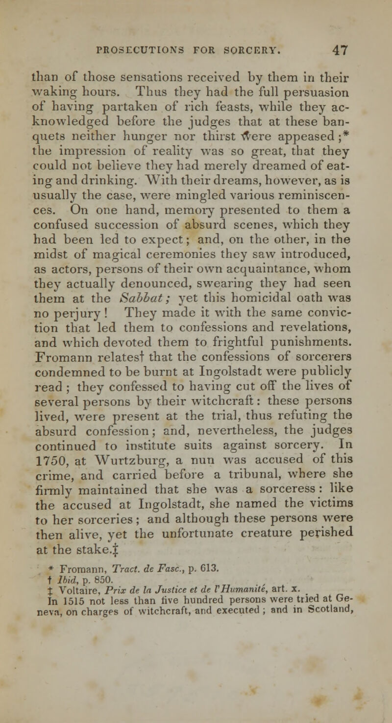 than of those sensations received by them in their waking hours. Thus they had the full persuasion of having partaken of rich feasts, while they ac- knowledged before the judges that at these ban- quets neither hunger nor thirst ^ere appeased ;* the impression of reality was so great, that they could not believe they had merely dreamed of eat- ing and drinking. With their dreams, however, as is usually the case, were mingled various reminiscen- ces. On one hand, memoiy presented to them a confused succession of absurd scenes, which they had been led to expect; and, on the other, in the midst of magical ceremonies they saw introduced, as actors, persons of their own acquaintance, whom they actually denounced, swearing they had seen them at the Sabbat; yet this homicidal oath was no perjury ! They made it with the same convic- tion that led them to confessions and revelations, and which devoted them to frightful punishments. Fromann relatest that the confessions of sorcerers condemned to be burnt at Ingolstadt were publicly read ; they confessed to having cut off the lives of several persons by their witchcraft: these persons lived, were present at the trial, thus refuting the absurd confession; and, nevertheless, the judges continued to institute suits against sorcery. In 1750, at Wurtzburg, a nun was accused of this crime, and carried before a tribunal, where she firmly maintained that she was a sorceress : like the accused at Ingolstadt, she named the victims to her sorceries; and although these persons were then alive, yet the unfortunate creature perished at the stake.| * Fromann, Tract, de Fasc, p. 613. t Ihid, p. 850. J Voltaire, Prix de In Justice et de VHumanite, art. x. In 1515 not less than live hundred persons were tried at Ge- neva, on charges of witchcraft, and executed ; and in Scotland,