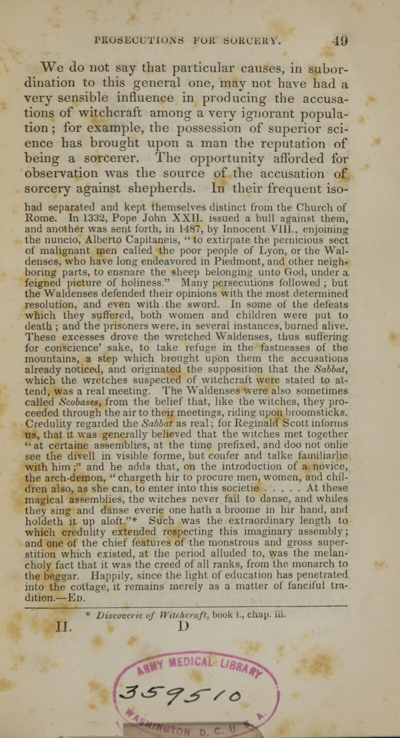 We do not say that particular causes, in subor- dination to this general one, may not have had a very sensible influence in producing the accusa- tions of witchcraft among a very ignorant popula- tion ; for example, the possession of superior sci- ence has brought upon a man the reputation of being a sorcerer. The opportunity afforded for observation was the source of the accusation of sorcery against shepherds. In their frequent iso- had separated and kept themselves distinct from the Church of Rome. In 1332, Pope John XXII. issued a bull against them, and another was sent forth, in 1487, by Innocent Vlll., enjoining the nuncio, Alberto Capitaneis,  to extirpate the pernicious sect of malignant men called the poor people of Lyon, or the Wal- denses, who have long endeavored in Piedmont, and other neigh- boring parts, to ensnare the sheep belonging unto God, under a feigned picture of holiness. Many persecutions followed ; but the Waldenses defended their opinions with the most determined resolution, and even with the sword. In some of the defeats which they suffered, both women and children were put to death ; and the prisoners were, in several instances, burned alive. Tliese excesses drove the wretched Waldenses, thus suffering for conscience' sake, to take refuge in the fastnesses of the mountains, a step which brought upon them the accusations already noticed, and originated the supposition that the Sabbat, which the wretches suspected of witchcraft were stated to at- tend, was a real meeting. The Waldenses were also sometimes called Scobases, from the belief that, like the witches, they pro- ceeded through the air to their meetings, ridmg upon broomsticks. Credulity regarded the Sabbat as real; for Reginald Scott informs ns, that it was generally believed that the witches met together  at certaine assemblies, at the time prefixed, and doo not onlie see the divell in visible forme, but confer and talke famiJiarlie. with him; and he adds that, on the introduction of a novice, the arch-demon,  chargeth hir to procure men, women, and chil- dren also, as she can, to enter into this societie At these magical assemblies, the witches never fail to danse, and whiles they sing and danse everie one hath a broome in hir hand, and holdeth it up aloft.* Such was the extraordinary length to which credulity extended respecting this imaginary assembly; and one of the chief features of the monstrous and gross super- stition which existed, at the period alluded to, was the melan- choly fact that it was the creed of all ranks, from the monarch to the beggar. Happily, since the light of education has penetrated into the cottage, it remains merely as a matter of fanciful tra- dition.—Ed. * Viscovcric of Witckcrafl, book i., chap. iii. 11. D