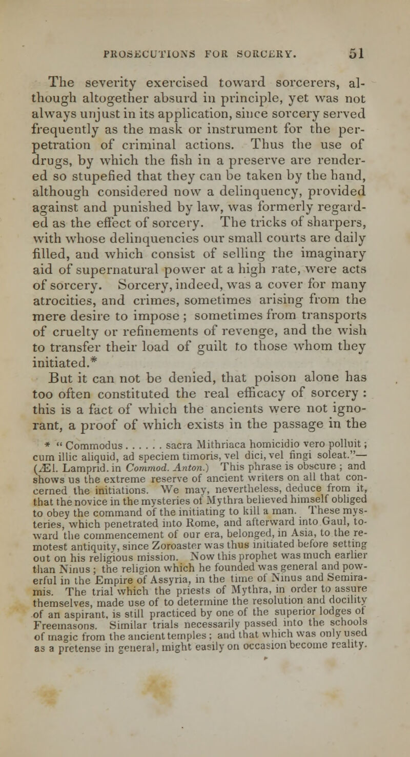 The severity exercised toward sorcerers, al- though altogether absurd in principle, yet was not always unjust in its application, since sorcery served frequently as the mask or instrument for the per- peti'ation of criminal actions. Thus the use of drugs, by which the fish in a preserve are render- ed so stupefied that they can be taken by the hand, although considered now a delinquency, provided against and punished by law, was formerly regard- ed as the effect of sorcery. The tricks of sharpers, with whose delinquencies our small courts are daily filled, and which consist of selling the imaginary aid of supernatural power at a high rate, were acts of sorcery. Sorcery, indeed, was a cover for many atrocities, and crimes, sometimes arising from the mere desire to impose ; sometimes from transports of cruelty or refinements of revenge, and the wish to transfer their load of guilt to those whom they initiated.* But it can not be denied, that poison alone has too often constituted the real efficacy of sorcery : this is a fact of which the ancients were not igno- rant, a proof of which exists in the passage in the *  Commodus sacra Mithriaca homicidio vero polluit; cum illic aliquid, ad speciem timoris, vel dici,vel fingi soleat.— (^1. Lamprid. in Commod. Anton.) This phrase is obscure ; and shows us the extreme reserve of ancient writers on all that con- cerned the initiations. We may, nevertheless, deduce from it, that the novice in the mysteries of Mythra believed himself obliged to obey the command of the initiating to kill a man. These mys- teries, which penetrated into Rome, and afterward into Gaul, to- ward the commencement of our era, belonged, in Asia, to the re- motest antiquity, since Zoroaster was thus initiated before setting out on his religious mission. Now this prophet was much earlier than Nmus ; the religion which he founded was general and pow- erful in the Empire of Assyria, in the time of Nmus and Semira- mis. The trial which the priests of Mythra, in order to assure themselves, made use of to determine the resolution and docility of an aspirant, is still practiced by one of the superior lodges of Freemasons. Similar trials necessarily passed into the schools of magic from the ancient temples : and that which was only used as a pretense in general, might easily on occasion become reality.