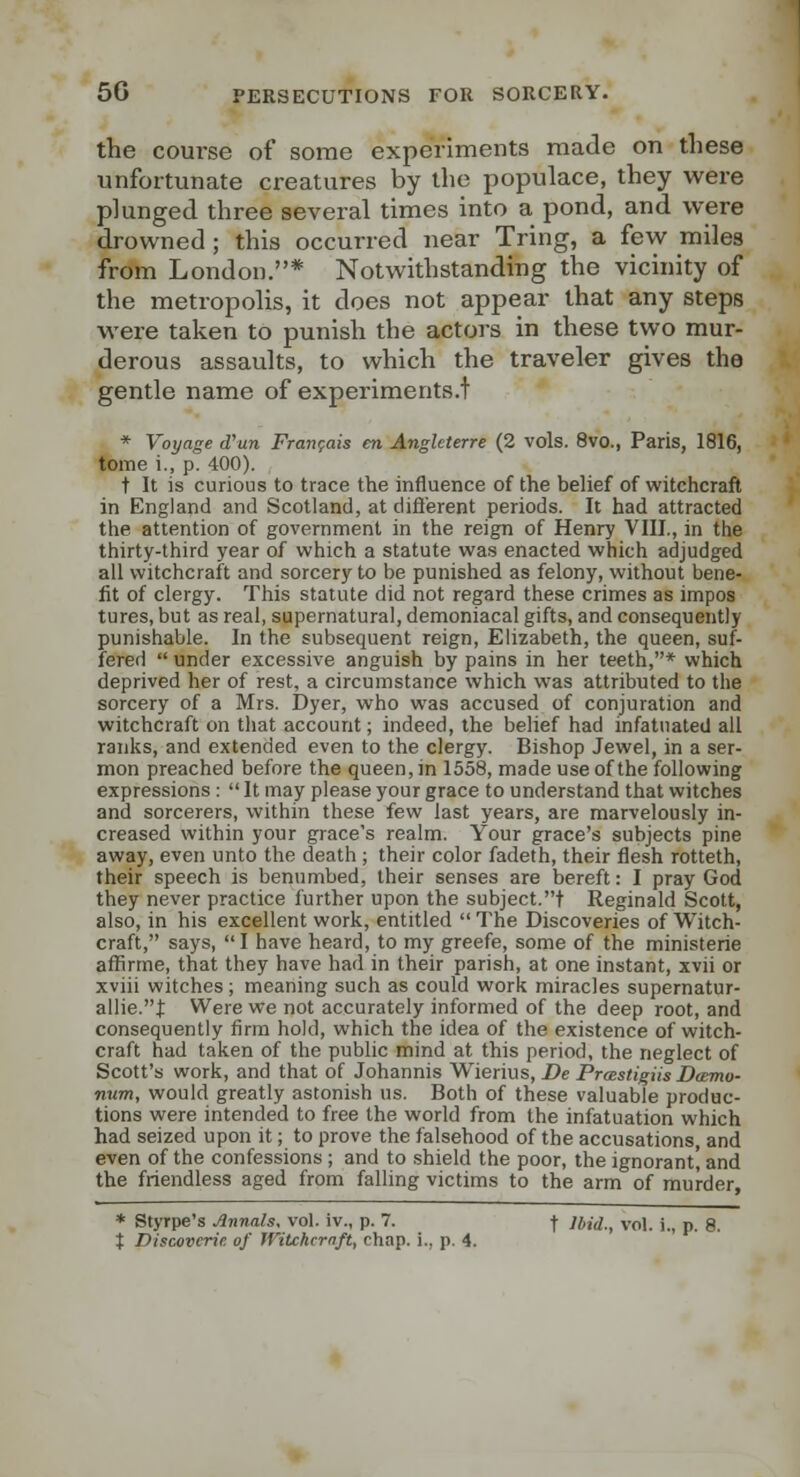 the course of some experiments made on these unfortunate creatures by the populace, they were plunged three several times into a pond, and were drowned ; this occurred near Tring, a few miles from London.* Notwithstanding the vicinity of the metropolis, it does not appear that any steps were taken to punish the actors in these two mur- derous assaults, to which the traveler gives the gentle name of experiments.t * Voyage d'un Franr^ais en Anglcterre (2 vols. 8vo., Paris, 1816, tome i., p. 400). t It is curious to trace the influence of the belief of witchcraft in England and Scotland, at difl'erent periods. It had attracted the attention of government in the reign of Henry VIII., in the thirty-third year of which a statute was enacted which adjudged all witchcraft and sorcery to be punished as felony, without bene- fit of clergy. This statute did not regard these crimes as impos tures, but as real, supernatural, demoniacal gifts, and consequently punishable. In the subsequent reign, Elizabeth, the queen, suf- fered  under excessive anguish by pains in her teeth,* which deprived her of rest, a circumstance which was attributed to the sorcery of a Mrs. Dyer, who was accused of conjuration and witchcraft on tliat account; indeed, the belief had infatuated all ranks, and extended even to the clergy. Bishop Jewel, in a ser- mon preached before the queen, in 1558, made use of the following expressions :  It may please your grace to understand that witches and sorcerers, within these few last years, are marvelously in- creased within your grace's realm. Your grace's subjects pine away, even unto the death ; their color fadeth, their flesh rotteth, their speech is benumbed, their senses are bereft: I pray God they never practice further upon the subject.t Reginald Scott, also, in his excellent work, entitled  The Discoveries of Witch- craft, says, I have heard, to my greefe, some of the ministerie affirme, that they have had in their parish, at one instant, xvii or xviii witches; meaning such as could work miracles supernatur- allie.t Were we not accurately informed of the deep root, and consequently firm hold, which the idea of the existence of witch- craft had taken of the public mind at this period, the neglect of Scott's work, and that of Johannis Wierius, De PrcestigUs Boemo- num, would greatly astonish us. Both of these valuable produc- tions were intended to free the world from the infatuation which had seized upon it; to prove the falsehood of the accusations, and even of the confessions ; and to shield the poor, the ignorant' and the friendless aged from falling victims to the arm of murder, * Styrpe's Annals, vol. iv., p. 7. f Jbid., vol. i., p. 8. t Discovcrie. of Witchcrnft, chap, i., p. 4.