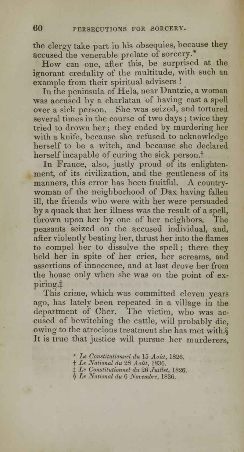 the clergy take part in his obsequies, because they accused the venerable prelate of sorcery.* How can one, after this, be surprised at the ignorant credulity of the multitude, with such an example from their spiritual advisers 1 In the peninsula of Hela, near Dantzic, a woman was accused by a charlatan of having cast a spell over a sick person. She was seized, and tortured several times in the course of two days ; twice they tried to drown her; they ended by murdering her with a knife, because she refused to acknowledge herself to be a witch, and because she declared herself incapable of curing the sick person.t In France, also, justly proud of its enlighten- ment, of its civilization, and the gentleness of its manners, this error has been fruitful. A country- woman of the neighborhood of Dax having fallen ill, the friends who were with her were persuaded by a quack that her illness was the result of a spell, thrown upon her by one of her neighbors. The peasants seized on the accused individual, and, after violently beating her, thrust her into the flames to compel her to dissolve the spell; there they held her in spite of her cries, her screams, and assertions of innocence, and at last drove her from the house only when she was on the point of ex- piring.l This crime, which was committed eleven years ago, has lately been repeated in a village in the department of Cher. The victim, who was ac- cused of bewitching the cattle, will probably die, owing to the atrocious treatment she has met with.§ It is true that justice will pursue her murderers, * Le Constitutionnel du 15 A out, 1826. t i^e National du 28 Aout, 1836. t Le Constitutionnel du 26 Juillet, 1826. () Le National du 6 Novemhre, 1836.