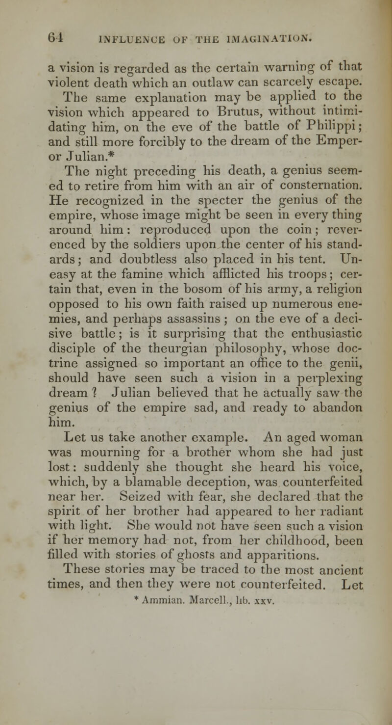 a vision is regarded as the certain warning of that violent death which an outlaw can scarcely escape. The same explanation may be applied to the vision which appeared to Brutus, without intimi- dating him, on the eve of the battle of Philippi; and still more forcibly to the dream of the Emper- or Julian.* The night preceding his death, a genius seem- ed to retire from him wdth an air of consternation. He recognized in the specter the genius of the empire, whose image might be seen in every thing around him: reproduced upon the coin; rever- enced by the soldiers upon the center of his stand- ards ; and doubtless also placed in his tent. Un- easy at the famine which afflicted his troops; cer- tain that, even in the bosom of his army, a religion opposed to his own faith raised up numerous ene- mies, and perhaps assassins ; on the eve of a deci- sive battle; is it surpinsing that the enthusiastic disciple of the theurgian philosophy, whose doc- trine assigned so important an office to the genii, should have seen such a vision in a perplexing dream 1 Julian believed that he actually saw the genius of the empire sad, and ready to abandon him. Let us take another example. An aged woman was mourning for a brother whom she had just lost: suddenly she thought she heard his voice, which, by a blamable deception, was counterfeited near her. Seized with fear, she declared that the spirit of her brother had appeared to her radiant with light. She would not have seen such a vision if her memory had not, from her childhood, been filled with stories of ghosts and apparitions. These stories may be traced to the most ancient times, and then they were not counterfeited. Let * Ammian. MarcclL, lib. xxv.