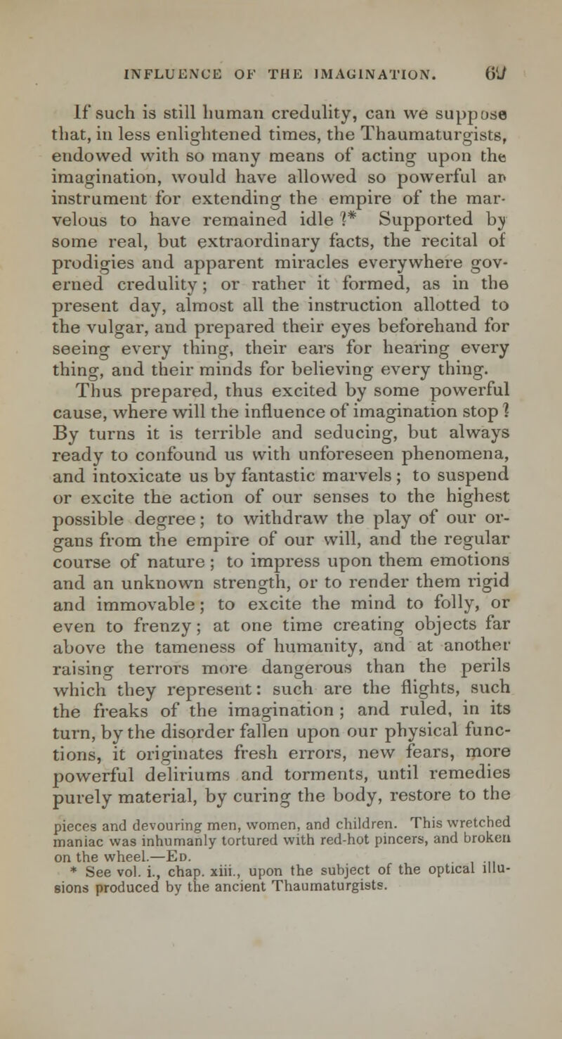 If such is Still human credulity, can we suppose that, in less enlightened times, the Thaumaturgists, endowed with so many means of acting upon the imagination, would have allowed so powerful ar* instrument for extending the empire of the mar- velous to have remained idle 1* Supported by some real, but extraordinary facts, the recital of prodigies and apparent miracles everywhere gov- erned credulity; or rather it formed, as in the present day, almost all the instruction allotted to the vulgar, and prepared their eyes beforehand for seeing every thing, their ears for hearing every thing, and their minds for believing every thing. Thus prepared, thus excited by some powerful cause, where will the influence of imagination stop ] By turns it is terrible and seducing, but always ready to confound us with unforeseen phenomena, and intoxicate us by fantastic marvels ; to suspend or excite the action of our senses to the highest possible degree; to withdraw the play of our or- gans from the empire of our will, and the regular course of nature ; to impress upon them emotions and an unknown strength, or to render them rigid and immovable; to excite the mind to folly, or even to frenzy; at one time creating objects far above the lameness of humanity, and at another raising terrors more dangerous than the perils which they represent: such are the flights, such the freaks of the imagination ; and ruled, in its turn, by the disorder fallen upon our physical func- tions, it originates fresh errors, new fears, more powerful deliriums and torments, until remedies purely material, by curing the body, restore to the pieces and devouring men, women, and children. This wretched maniac was inhumanly tortured with red-hot pmcers, and broken on the wheel.—Ed. * See vol. i., chap, xiii., upon the subject of the optical illu- sions produced by the ancient Thaumaturgists.