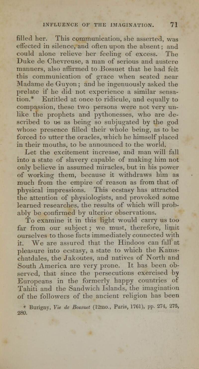 filled her. This communication, she asserted, was effected in silence, and often upon the absent; and could alone relieve her feeling of excess. The Duke de Chevreuse, a man of serious and austere manners, also affirmed to Bossuet that he had felt this communication of grace when seated near Madame de Guyon ; and he ingenuously asked the prelate if he did not experience a similar sensa- tion.* Entitled at once to ridicule, and equally to compassion, these two persons were not very un- like the prophets and pythonesses, who are de- scribed to u« as being so subjugated by the god whose presence filled their whole being, as to be forced to utter the oracles, which he himself placed in their mouths, to be announced to the world. Let the excitement increase, and man will fall into a state of slavery capable of making him not only believe in assumed miracles, but in his power of working them, because it withdraws him as much from the empire of reason as from that of physical impressions. This ecstasy has attracted the attention of physiologists, and provoked some learned researches, the results of which will prob- ably be confirmed by ulterior observations. To examine it in this light would carry us too far from our subject ; we must, therefore, limit ourselves to those facts immediately connected with it. We are assured that the Hindoos can fall at pleasure into ecstasy, a state to which the Kauis- chatdales, the Jakoutes, and natives of North and South America are very prone. It has been ob- served, that since the persecutions exercised by Europeans in the formerly happy countries of Tahiti and the Sandwich Islands, the imagination of the followers of the ancient religion has been ♦ Burigny, Vie de Bossutt (12mo., Paris, 1761), pp. 274, 275, 280.