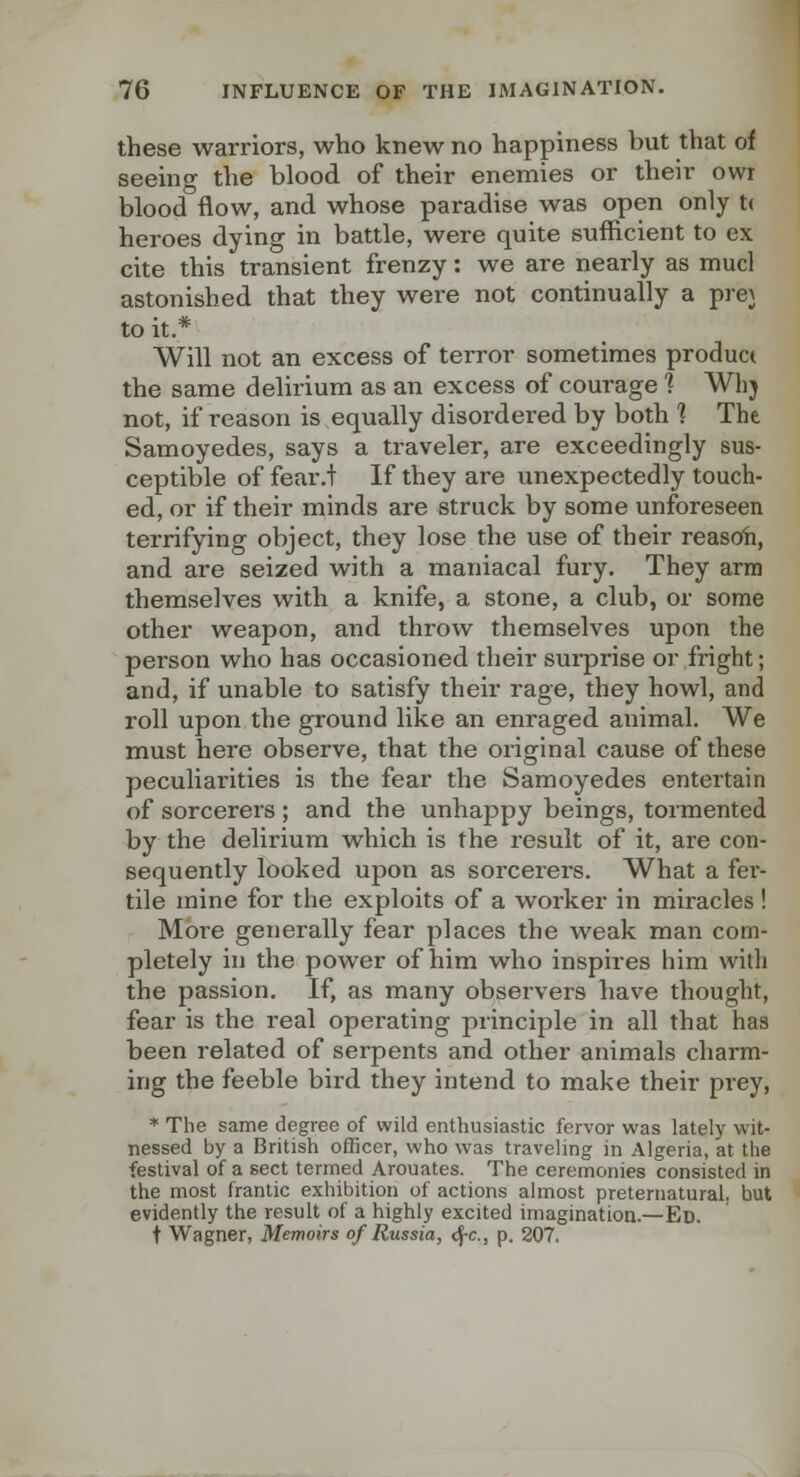 these warriors, who knew no happiness but that of seeing the blood of their enemies or their owr blood flow, and whose paradise was open only t( heroes dying in battle, were quite sufficient to ex cite this transient frenzy: we are nearly as mucl astonished that they were not continually a prej to it.* Will not an excess of terror sometimes product the same delirium as an excess of courage 1 Whj not, if reason is equally disordered by both 1 The Samoyedes, says a traveler, are exceedingly sus- ceptible of fear.t If they are unexpectedly touch- ed, or if their minds are struck by some unforeseen terrifying object, they lose the use of their reasoh, and are seized with a maniacal fury. They arm themselves with a knife, a stone, a club, or some other weapon, and throw themselves upon the person who has occasioned their sui-prise or fright; and, if unable to satisfy their rage, they howl, and roll upon the ground like an enraged animal. We must here observe, that the original cause of these peculiarities is the fear the Samoyedes entertain of sorcerers ; and the unhappy beings, tormented by the delirium which is the result of it, are con- sequently looked upon as soi'cerers. What a fer- tile mine for the exploits of a worker in miracles ! More generally fear places the weak man com- pletely in the power of him who inspires him with the passion. If, as many observers have thought, fear is the real operating principle in all that has been related of serpents and other animals charm- ing the feeble bird they intend to make their prey, * The same degree of wild enthusiastic fervor was lately wit- nessed by a British officer, who was traveling in Algeria, at the festival of a sect termed Arouates. The ceremonies consisted in the most frantic exhibition of actions almost preternatural, but evidently the result of a highly excited imagination.—Ed. t Wagner, Memoirs of Russia, <^c., p. 207.