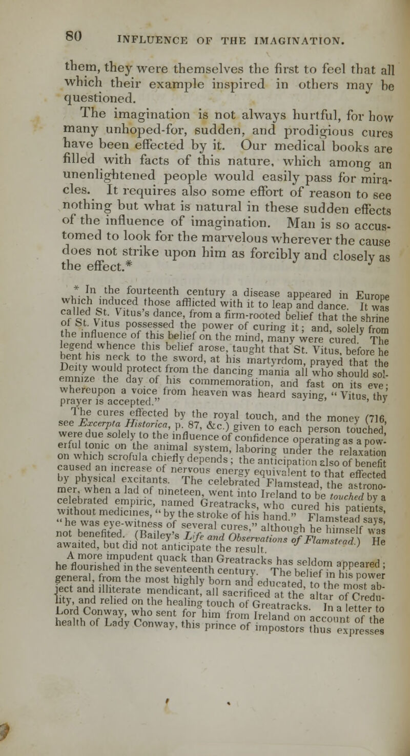 them, they were themselves the first to feel that all which their example inspired in others may he questioned. The imagination is not always hurtful, for how many unhoped-for, sudden, and prodigious cures have been effected by it. Our medical books are filled with facts of this nature, which among an unenlightened people would easily pass for mira- cles. It requires also some effort of reason to see nothing but what is natural in these sudden effects of the influence of imagination. Man is so accus- tomed to look for the marvelous wherever the cause does not strike upon him as forcibly and closely as the effect.* ^ . Z i-'!^® fourteenth century a disease appeared in Europe rS ^fl'^f '^T '^.'^ ^^^'' to leap and dance. l was n? 1h V-,' ^ dance from a firm-rooted belief that the shrine of St Vitus possessed the power of curing it; and, solely from the influence of his belief on the mind, many were cured TlS2 legend whence this belief arose, taught that St. Vitus, before he ben his neck to the sword, at his martyrdom, prayed that the emn.L'^^l^i f °'''r 1™' '^^ ^^S '^'^ ^'' ^ho should so eninize the day of his commemoration, and fast on its eve • whereupon a voice from heaven was heard saying,  Vitus thv prayer IS accepted. ' * '»> 'X ,Jp® '^^'^^ ^ffeci^d by the royal touch, and the money (716 see E^cerpta H,stor,ca, p. 87, &c.) given to each person touched were due solely to the mfluence of confidence opeSgas apowl erful tonic on the animal system, laboring under the relaxation on which scrofula chiefly depends ; the antUatfon dso o benS by rhy^ica'rex'itanfs  Tb ' TV'' ^.^^^V'^' *° that effected oy pnysicai excitants. The celebrated Flamstead, the a-^trono- mer when a lad of nmeteen, went into Ireland to beZc^;rfbv a celebrated empiric, named Greatracks, who cured hs patients h?wasevfwre::'V'^ '''f' °f ^^^ hand.'Flamste'ad'sT : ne was 6) e-witness of several cures, although he himself was not benefited (Bailey's Life and Observations !f Flamstead) He awaited, but did not anticipate the result -^^amstcaa.) tie hA'^°'''u'J^^u^ '^''''''^ ^=> Greatracks has seldom anneared • he flourished in the seventeenth century The hplW ii,K^^ ' fpTInd' fuT '''.' --^'^^ghly bornSed.Sed ^o he 1'fb^ «^s;^ [lilts ^ic?^^^^;^-^:iH