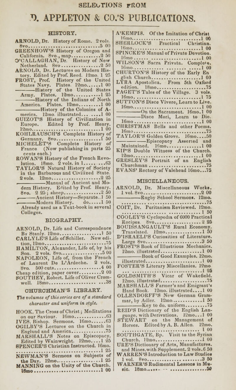 SELECTIONS rltOM J). APPLETON & CO.'S PUBLICATIONS. HISTORY. ARNOLD, Dr. History of Rome. 2 vols. 8vo 5 00 GREENHOW'S History of Oregon and California. 8vo., map 2 50 O'CALLAGHAN, Dr. History of New Netherland. 8vo 2 50 ARNOLD, Dr. Lectures on Modern His- tory. Edited by Prof. Reed. 12mo. 1 25 FROST, Prof. History of the United States Navy. Plates. 12mo 1 00 History of the United States Army. Plates. 12mo 125 History of the Indians of North America. Plates. 12mo 100 History of the Colonies of A- merica. 12mo. illustrated... ....1 00 GUIZOT'S History of Civilization in Europe. Edited by Prof. Henry. 12mo 1 00 KOHLRAUSCH'S Complete History of Germany. 8vo 1 50 MICHELET'S Complete History of France (Now publishing in parts 25 cents each.) ROWAN'S History of the French Revo- lution. 18mo. 2 vols, in 1 ...63 TAYLOR'S Natural History of Society in the Barbarous and Civilized State. 2 vols. 12mo 2 25 . Manual of Ancient and Mo- dern History. Edited by Prof. Henry. 8vo. 2 25; sheep 2 50 r Ancient History—Separate..! 50 . Modern History. do 1 50 Already used as a Text-book in several Colleges. BIOGRAPHY. ARNOLD, Dr. Life and Correspondence Bv Stanly. 12mo 1 50 CARLYLE'S Life of Schiller. New edi- tion, 12mo 75 HAMILTON, Alexander, Life of, by his Son. 2 vols. 8vo 5 00 NAPOLEON, Life of, from the French of Laurent De L'Ardeche. 2 vols. 8vo. 500cuts 4 00 Cheap edition, paper cover 2 00 SOUTHEY, Robert. Life of Oliver Crom- well. 18mo 38 CHURCHMAN'S LIBRARY. The volumes of this series are of a standard character and uniform in style. HOOK. The Cross of Christ; Meditations on our Saviour. 16mo 63 IVES. Bishop. Sermons. 16mo 63 OGILBY'S Lectures on the Church in Enzland and America 75 MARSHALL'S Notes on Episcopacy. Edited by Wainwright. 12mo 1 25 SPENCER'S Christian Instructed. 16mo. 1 25 NEWMAN'S Sermons on Subjects of the Day. 12mo 125 MANNING on the Unity of the Church. l6mo 1 00 A'KEMPIS. Of the Imitation of Christ lfimo 1 00 SHERLOCK'S Practical Christian. 1 fimo 1 00 SPINCKE'S Manual of Private Devotion. ifimo 1 00 WILSON'S Sacra Privata. Complex. lGmo 100 CHURTON'S History of tho Early En glish Church 1 00 LYRA Apostolica. From 5th Oxford edition. 18mo 75 PAGET'S Tales of the Village. 3 vols. 16mo 1 75 SUTTON'S Disce Vivere, Learn to Live. 16mo 1 00 On the Sacrament. 16mo.l 00 Disce Mori, Learn to Die. 16mo 1 00 CHRISTMAS Bells and other Poems. 16mo 75 TAYLOR'S Golden Grove. J6mo... .50 Episcopacy Asserted and Maintained. 16mo 1 00 KIP'S Double Witness of the Church. 12mo 1 00 GRESLEY'S Portrait of an English Churchman 75 EVANS' Rectory of Valehead 16mo...75 MISCELLANEOUS. ARNOLD, Dr. Miscellaneous Works. 1 vol. 8vo 2 00 Rugby School Sermons. 12mo. 75 COIT, Dr. Puritanism Reviewed. 12mo. 1 50 COOLEY'S Cyclopedia of 6000 Practical Recipes. 8vo 2 25 BOUISSANGAULT'S Rural Economy. Translated. 12mo 1 50 D'ISRAELl'S Curiosities of Literature. Large 8vo 3 50 FROST'S Book of Illustrious Mechanics. 12mo. illustrated 1 00 Book of Good Examples. 12mo. illu strated 1 00 FOSTER'S Literary Miscellanies. 12mo : 125 GOLDSMITH'S Vicar of Wakefield. 12mo. illustrated 75 MARSHALL'S Farmer's and Emigrant's Hand Book. 12mo. illustrated... .1 00 OLLENDORFF'S New German Gram- mar, by Adler. 12mo 150 Key to do. uniform 75 REID'S Dictionary of the English Lan- guage, with Derivations. 12mo...l 00 STEWART on the Management of Horses. Edited by A. B. Allen. 12mo. 1 00 SOUTHGATE, Bp. Visit to the Syrian Church. 12mo 1 00 URE'S Dictionary of Arts, Manufactures, and Mines,with Supplement. 2 vols.6 50 WARREN'S Introduction to Law Studies 1 vol. 8vo 3 50 WARNER'S Rudimental Lessons in Mu- sic. 18mo....« .....50