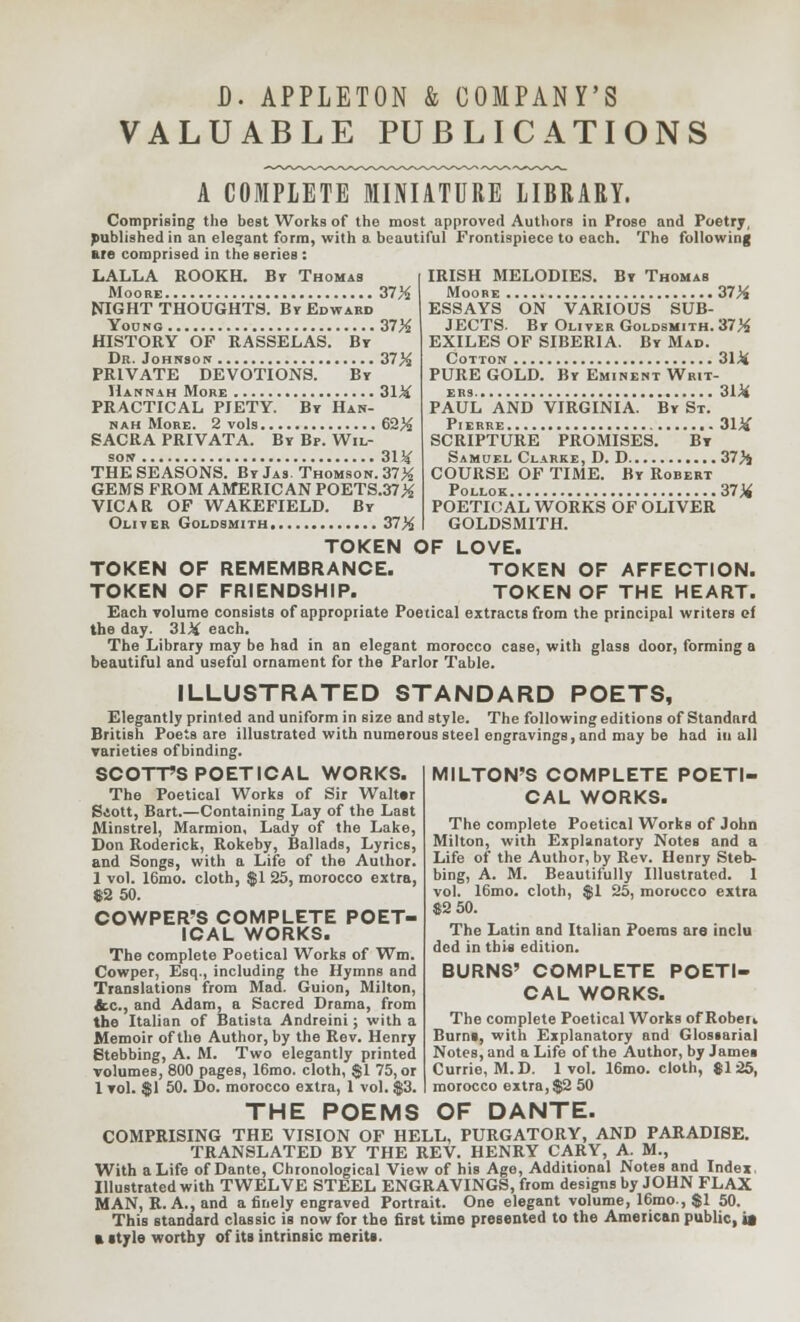 D. APPLETON & COMPANY'S VALUABLE PUBLICATIONS A COMPLETE MINIATURE LIBRARY. Comprising the best Works of the most approved Authors in Prose and Poetry, published in an elegant form, with a beautiful Frontispiece to each. The following are comprised in the series : LALLA ROOKH. By Thomas Moore 37% NIGHT THOUGHTS. By Edward Young 37% HISTORY OF RASSELAS. By Dr. Johnson 37% PRIVATE DEVOTIONS. By Hannah More 31 Li PRACTICAL PIETY. By Han- nah More. 2 vols 62% SACRA PRIVATA. By Bp. Wil- sow 31* THE SEASONS. By Jas. Thomson. 37% GEMS FROM AMERICAN POETS.37% VICAB OF WAKEFIELD. By IRISH MELODIES. By Thomas Moore 37% ESSAYS ON VARIOUS SUB- JECTS. By Oliver Goldsmith. 37% EXILES OF SIBERIA. By Mad. Cotton 31* PURE GOLD. By Eminent Writ- ers 31* PAUL AND VIRGINIA. By St. Pierre 31* SCRIPTURE PROMISES. By Samuel Clarke, D. D 37% COURSE OF TIME. By Robert Pollok 37% POETICAL WORKS OF OLIVER GOLDSMITH. Oliver Goldsmith 37% TOKEN OF LOVE. TOKEN OF REMEMBRANCE. TOKEN OF AFFECTION. TOKEN OF FRIENDSHIP. TOKEN OF THE HEART. Each volume consists of appropriate Poetical extracts from the principal writers ef the day. 31% each. The Library may be had in an elegant morocco case, with glass door, forming a beautiful and useful ornament for the Parlor Table. ILLUSTRATED STANDARD POETS, Elegantly printed and uniform in size and style. The following editions of Standard British Poets are illustrated with numerous steel engravings, and may be had in all varieties ofbinding. SCOTT'S POETICAL WORKS. The Poetical Works of Sir Walttr Siott, Bart.—Containing Lay of the Last Minstrel, Marmion, Lady of the Lake, Don Roderick, Rokeby, Ballads, Lyrics, and Songs, with a Life of the Author. 1 vol. 16mo. cloth, $1 25, morocco extra, $2 50. COWPER'S COMPLETE POET- ICAL WORKS. The complete Poetical Works of Wm. Cowper, Esq., including the Hymns and Translations from Mad. Guion, Milton, &c, and Adam, a Sacred Drama, from the Italian of Batista Andreini; with a Memoir of the Author, by the Rev. Henry Stebbing, A. M. Two elegantly printed volumes, 800 pages, 16mo. cloth, $1 75, or 1 vol. $1 50. Do. morocco extra, 1 vol. $3. MILTON'S COMPLETE POETI- CAL WORKS. The complete Poetical Works of John Milton, with Explanatory Notes and a Life of the Author, by Rev. Henry Steb- bing, A. M. Beautifully Illustrated. 1 vol. 16mo. cloth, $1 25, morocco extra 82 50. The Latin and Italian Poems are inclu ded in this edition. BURNS' COMPLETE POETI- CAL WORKS. The complete Poetical Works of Robert Burns, with Explanatory and Glossarial Notes, and a Life of the Author, by James Currie, M.D. 1vol. 16mo. cloth, $125, morocco extra, $2 50 THE POEMS OF DANTE. COMPRISING THE VISION OF HELL, PURGATORY, AND PARADISE. TRANSLATED BY THE REV. HENRY CARY, A. M., With a Life of Dante, Chronological View of his Age, Additional Notes and Index Illustrated with TWELVE STEEL ENGRAVINGS, from designs by JOHN FLAX MAN, R. A., and a finely engraved Portrait. One elegant volume, 16mo., $1 50. This standard classic is now for the first time presented to the American public, it a ityle worthy of its intrinsic merits.