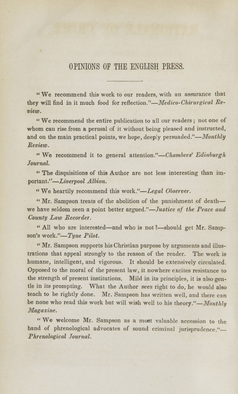 We recommend this work to our readers, with an assurance that they will find in it much food for reflection.—Medico-Chirurgical Re- view.  We recommend the entire publication to all our readers ; not one of whom can rise from a perusal of it without being pleased and instructed, and on the main practical points, we hope, deeply persuaded.—Monthly Review.  We recommend it to general attention.—Chambers' Edinburgh Journal.  The disquisitions of this Author are not less interesting than im- portant.—Liverpool Albion.  We heartily recommend this work.—Legal Observer.  Mr. Sampson treats of the abolition of the punishment of death— we have seldom seen a point better argued.—Justice of the Peace and County Law Recorder.  All who are interested—and who is not ?—should get Mr. Samp- son's work.—Tyne Pilot.  Mr. Sampson supports his Christian purpose by arguments and illus- trations that appeal strongly to the reason of the reader. The work is humane, intelligent, and vigorous. It should be extensively circulated. Opposed to the moral of the present law, it nowhere excites resistance to the strength of present institutions. Mild in its principles, it is also gen- tle in its prompting. What the Author sees right to do, he would also teach to be rightly done. Mr. Sampson has written well, and there can be none who read this work but will wish well to his theory.—Monthly Magazine.  We welcome Mr. Sampson as a most valuable accession to the band of phrenological advocates of sound criminal jurisprudence. Phrenological Journal.