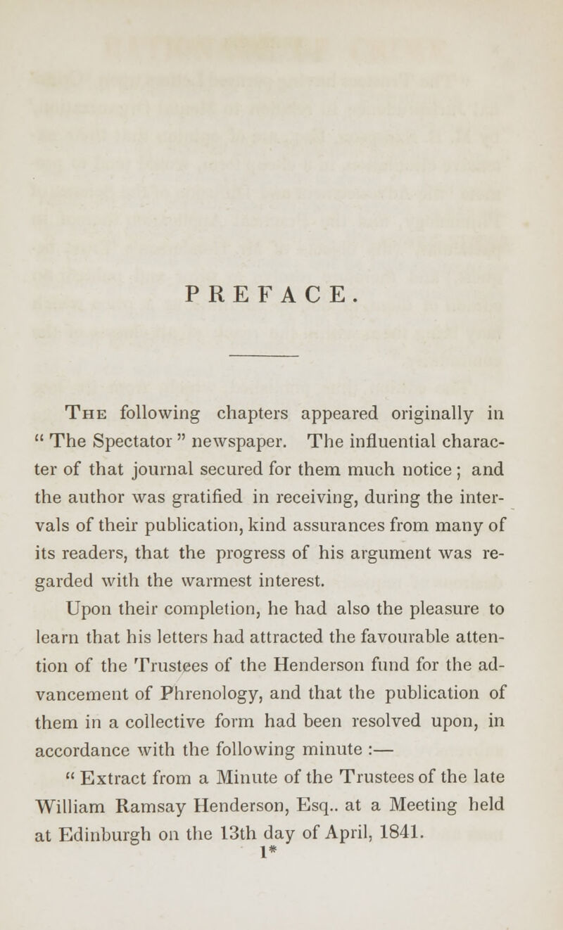 PREFACE. The following chapters appeared originally in  The Spectator  newspaper. The influential charac- ter of that journal secured for them much notice ; and the author was gratified in receiving, during the inter- vals of their publication, kind assurances from many of its readers, that the progress of his argument was re- garded with the warmest interest. Upon their completion, he had also the pleasure to learn that his letters had attracted the favourable atten- tion of the Trustees of the Henderson fund for the ad- vancement of Phrenology, and that the publication of them in a collective form had been resolved upon, in accordance with the following minute :—  Extract from a Minute of the Trustees of the late William Ramsay Henderson, Esq.. at a Meeting held at Edinburgh on the 13th day of April, 1841. 1*