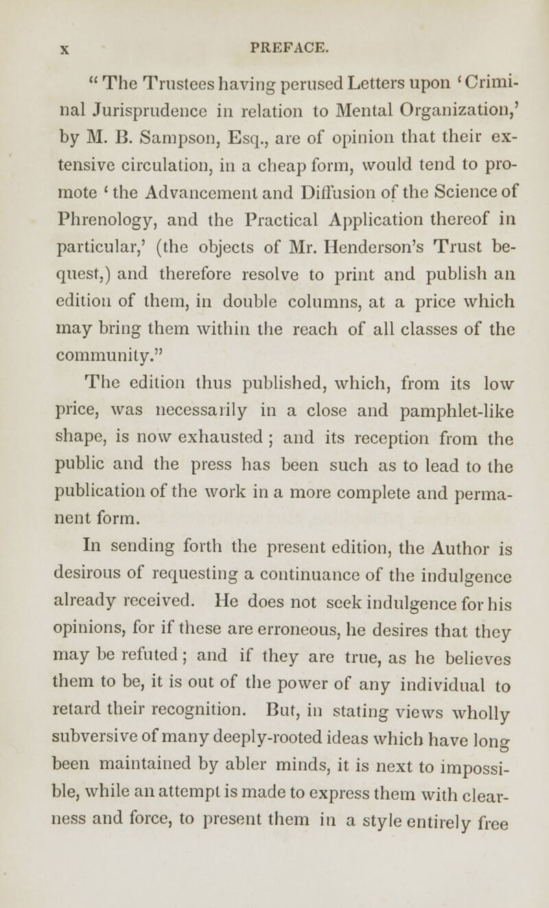  The Trustees having perused Letters upon ' Crimi- nal Jurisprudence in relation to Mental Organization,' by M. B. Sampson, Esq., are of opinion that their ex- tensive circulation, in a cheap form, would tend to pro- mote ' the Advancement and Diffusion of the Science of Phrenology, and the Practical Application thereof in particular,' (the objects of Mr. Henderson's Trust be- quest,) and therefore resolve to print and publish an edition of them, in double columns, at a price which may bring them within the reach of all classes of the community. The edition thus published, which, from its low price, was necessarily in a close and pamphlet-like shape, is now exhausted ; and its reception from the public and the press has been such as to lead to the publication of the work in a more complete and perma- nent form. In sending forth the present edition, the Author is desirous of requesting a continuance of the indulgence already received. He does not seek indulgence for his opinions, for if these are erroneous, he desires that they may be refuted; and if they are true, as he believes them to be, it is out of the power of any individual to retard their recognition. But, in stating views wholly subversive of many deeply-rooted ideas which have long been maintained by abler minds, it is next to impossi- ble, while an attempt is made to express them with clear- ness and force, to present them in a style entirely free