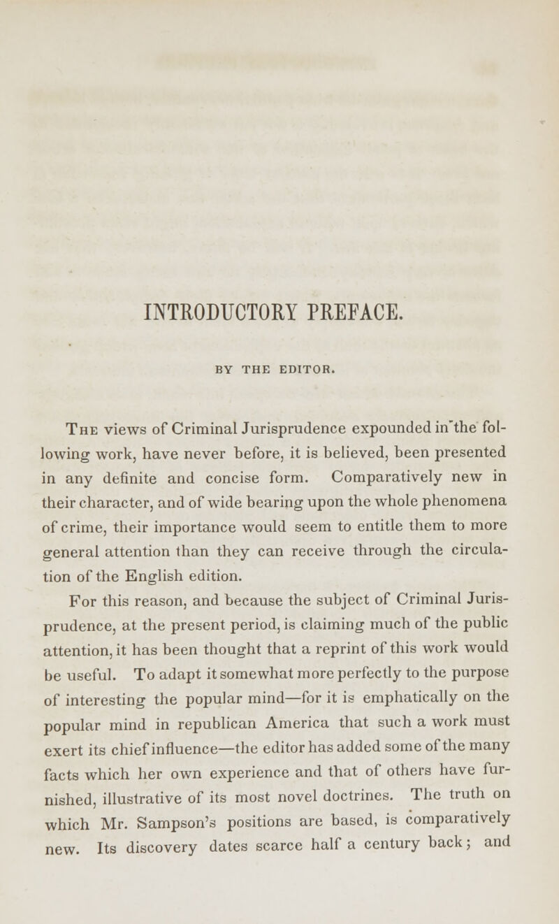 INTRODUCTORY PREFACE. BY THE EDITOR. The views of Criminal Jurisprudence expounded in'the fol- lowing work, have never before, it is believed, been presented in any definite and concise form. Comparatively new in their character, and of wide bearing upon the whole phenomena of crime, their importance would seem to entitle them to more general attention than they can receive through the circula- tion of the English edition. For this reason, and because the subject of Criminal Juris- prudence, at the present period, is claiming much of the public attention, it has been thought that a reprint of this work would be useful. To adapt it somewhat more perfectly to the purpose of interesting the popular mind—for it is emphatically on the popular mind in republican America that such a work must exert its chief influence—the editor has added some of the many facts which her own experience and that of others have fur- nished, illustrative of its most novel doctrines. The truth on which Mr. Sampson's positions are based, is comparatively new. Its discovery dates scarce half a century back; and