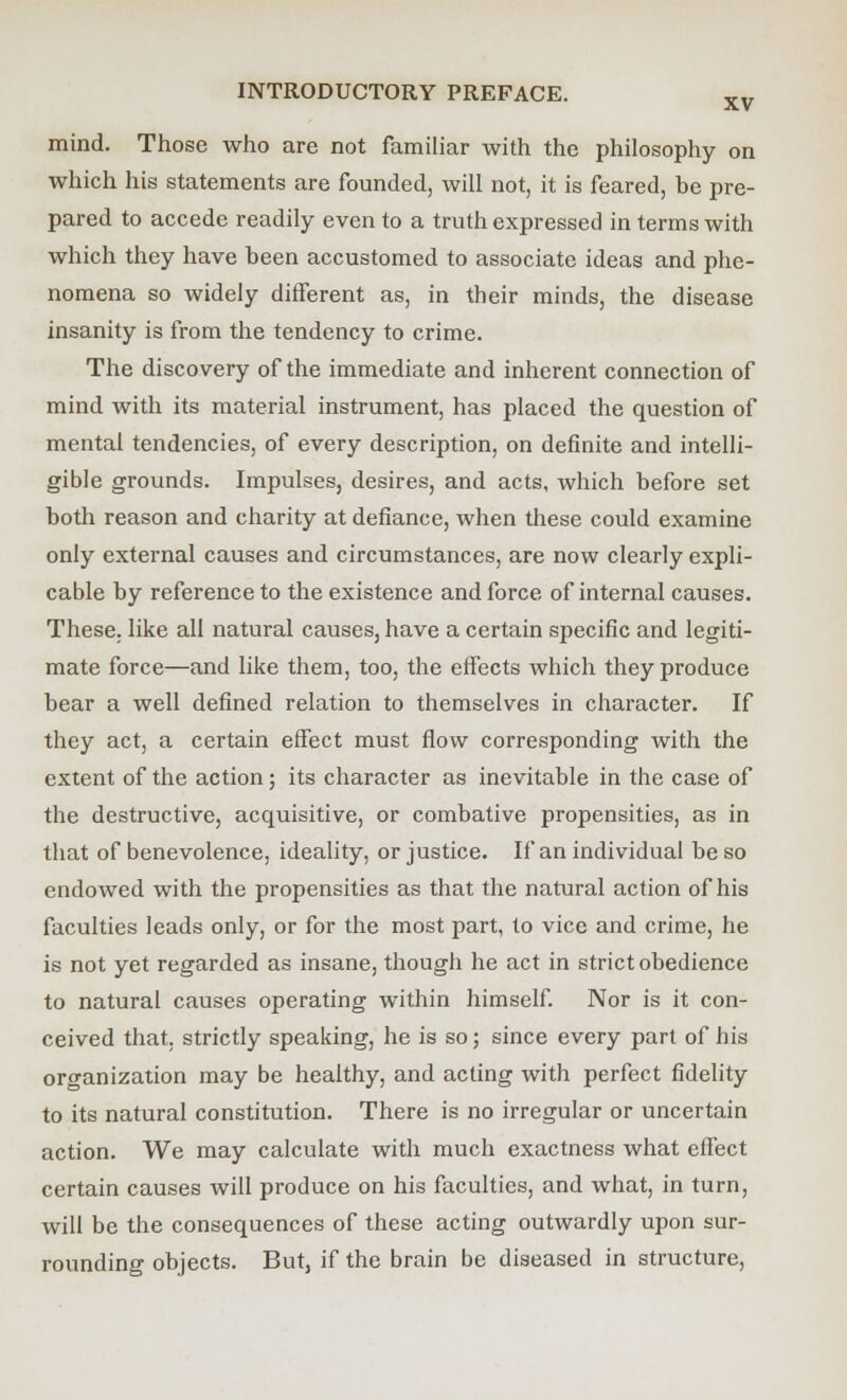 mind. Those who are not familiar with the philosophy on which his statements are founded, will not, it is feared, he pre- pared to accede readily even to a truth expressed in terms with which they have been accustomed to associate ideas and phe- nomena so widely different as, in their minds, the disease insanity is from the tendency to crime. The discovery of the immediate and inherent connection of mind with its material instrument, has placed the question of mental tendencies, of every description, on definite and intelli- gible grounds. Impulses, desires, and acts, which before set both reason and charity at defiance, when these could examine only external causes and circumstances, are now clearly expli- cable by reference to the existence and force of internal causes. These, like all natural causes, have a certain specific and legiti- mate force—and like them, too, the effects which they produce bear a well defined relation to themselves in character. If they act, a certain effect must flow corresponding with the extent of the action; its character as inevitable in the case of the destructive, acquisitive, or combative propensities, as in that of benevolence, ideality, or justice. If an individual be so endowed with the propensities as that the natural action of his faculties leads only, or for the most part, to vice and crime, he is not yet regarded as insane, though he act in strict obedience to natural causes operating within himself. Nor is it con- ceived that, strictly speaking, he is so; since every part of his organization may be healthy, and acting with perfect fidelity to its natural constitution. There is no irregular or uncertain action. We may calculate with much exactness what effect certain causes will produce on his faculties, and what, in turn, will be the consequences of these acting outwardly upon sur- rounding objects. But, if the brain be diseased in structure,