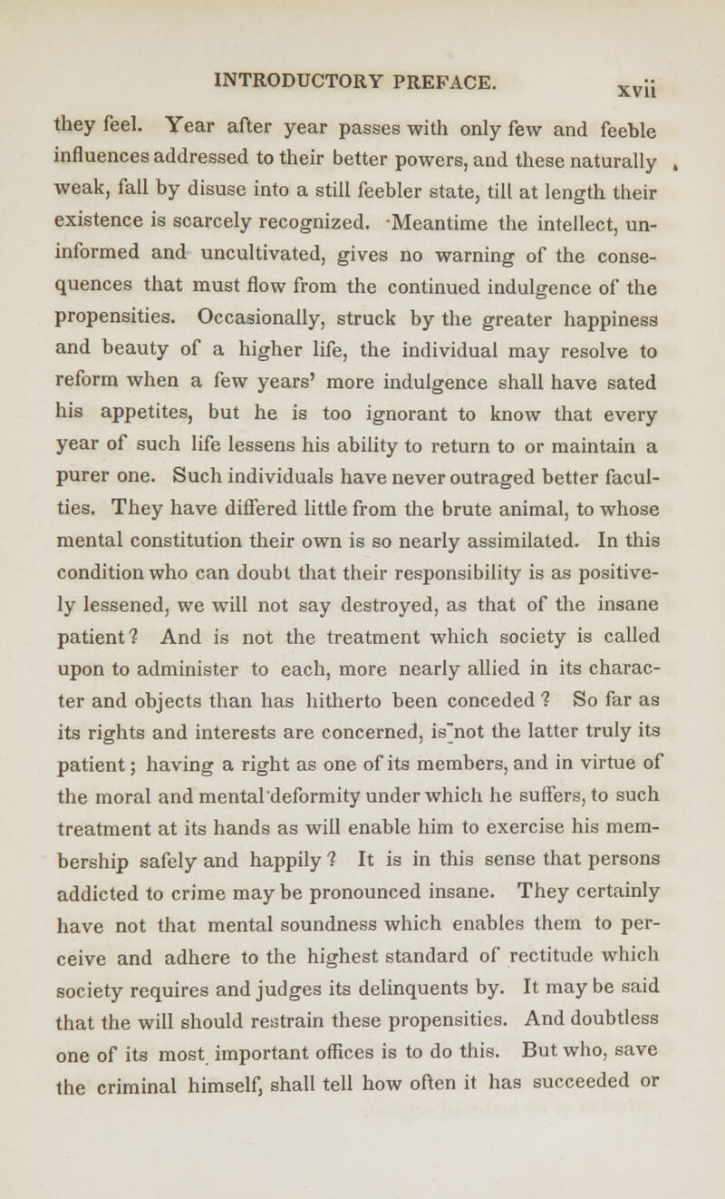 they feel. Year after year passes with only few and feeble influences addressed to their better powers, and these naturally , weak, fall by disuse into a still feebler state, till at length their existence is scarcely recognized. Meantime the intellect, un- informed and uncultivated, gives no warning of the conse- quences that must flow from the continued indulgence of the propensities. Occasionally, struck by the greater happiness and beauty of a higher life, the individual may resolve to reform when a few years' more indulgence shall have sated his appetites, but he is too ignorant to know that every year of such life lessens his ability to return to or maintain a purer one. Such individuals have never outraged better facul- ties. They have differed little from the brute animal, to whose mental constitution their own is so nearly assimilated. In this condition who can doubt that their responsibility is as positive- ly lessened, we will not say destroyed, as that of the insane patient? And is not the treatment which society is called upon to administer to each, more nearly allied in its charac- ter and objects than has hitherto been conceded ? So far as its rights and interests are concerned, isnot the latter truly its patient; having a right as one of its members, and in virtue of the moral and mental deformity under which he suffers, to such treatment at its hands as will enable him to exercise his mem- bership safely and happily 1 It is in this sense that persons addicted to crime may be pronounced insane. They certainly have not that mental soundness which enables them to per- ceive and adhere to the highest standard of rectitude which society requires and judges its delinquents by. It may be said that the will should restrain these propensities. And doubtless one of its most important offices is to do this. But who, save the criminal himself, shall tell how often it has succeeded or