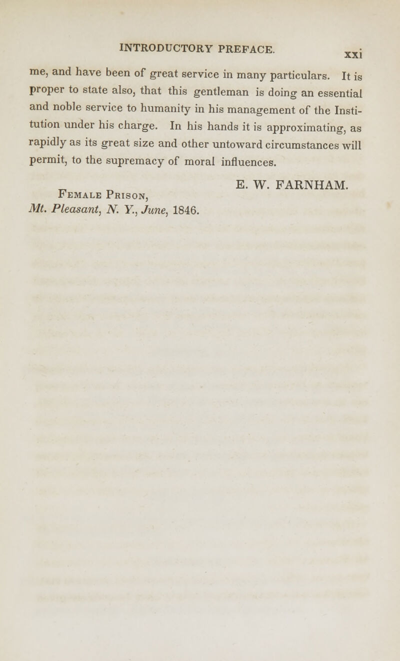 me, and have been of great service in many particulars. It is proper to state also, that this gentleman is doing an essential and noble service to humanity in his management of the Insti- tution under his charge. In his hands it is approximating, as rapidly as its great size and other untoward circumstances will permit, to the supremacy of moral influences. E. W. FARNHAM. Female Prison,