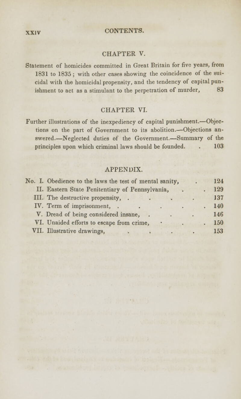 CHAPTER V. Statement of homicides committed in Great Britain for five years, from 1831 to 1835 ; with other cases showing the coincidence of the sui- cidal with the homicidal propensity, and the tendency of capital pun- ishment to act as a stimulant to the perpetration of murder, 83 CHAPTER VI. Further illustrations of the inexpediency of capital punishment.—Objec- tions on the part of Government to its abolition.—Objections an- swered.—Neglected duties of the Government.—Summary of the principles upon which criminal laws should be founded. . 103 APPENDIX. No. I. Obedience to the laws the test of mental sanity, . 124 II. Eastern State Penitentiary of Pennsylvania, . . 129 III. The destructive propensity, . . . . 137 IV. Term of imprisonment, ..... 140 V. Dread of being considered insane, . . . 146 VI. Unaided efforts to escape from crime, ■ . . 150 VII. Illustrative drawings, . . . . 153