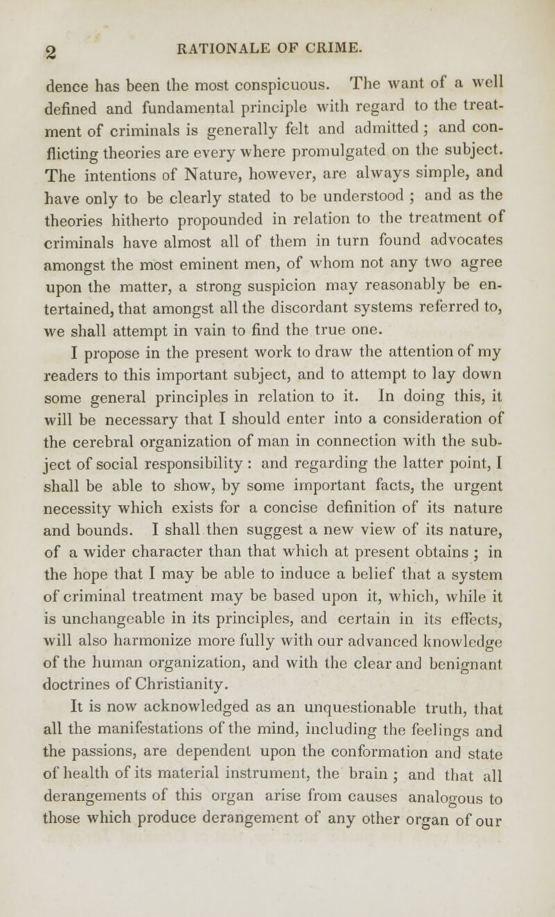 dence has been the most conspicuous. The want of a well defined and fundamental principle with regard to the treat- ment of criminals is generally felt and admitted; and con- flicting theories are every where promulgated on the subject. The intentions of Nature, however, are always simple, and have only to be clearly stated to be understood ; and as the theories hitherto propounded in relation to the treatment of criminals have almost all of them in turn found advocates amongst the most eminent men, of whom not any two agree upon the matter, a strong suspicion may reasonably be en- tertained, that amongst all the discordant systems referred to, we shall attempt in vain to find the true one. I propose in the present work to draw the attention of my readers to this important subject, and to attempt to lay down some general principles in relation to it. In doing this, it will be necessary that I should enter into a consideration of the cerebral organization of man in connection with the sub- ject of social responsibility : and regarding the latter point, I shall be able to show, by some important facts, the urgent necessity which exists for a concise definition of its nature and bounds. I shall then suggest a new view of its nature, of a wider character than that which at present obtains ; in the hope that I may be able to induce a belief that a system of criminal treatment may be based upon it, which, while it is unchangeable in its principles, and certain in its effects, will also harmonize more fully with our advanced knowledge of the human organization, and with the clear and benignant doctrines of Christianity. It is now acknowledged as an unquestionable truth, that all the manifestations of the mind, including the feelings and the passions, are dependent upon the conformation and state of health of its material instrument, the brain ; and that all derangements of this organ arise from causes analogous to those which produce derangement of any other organ of our