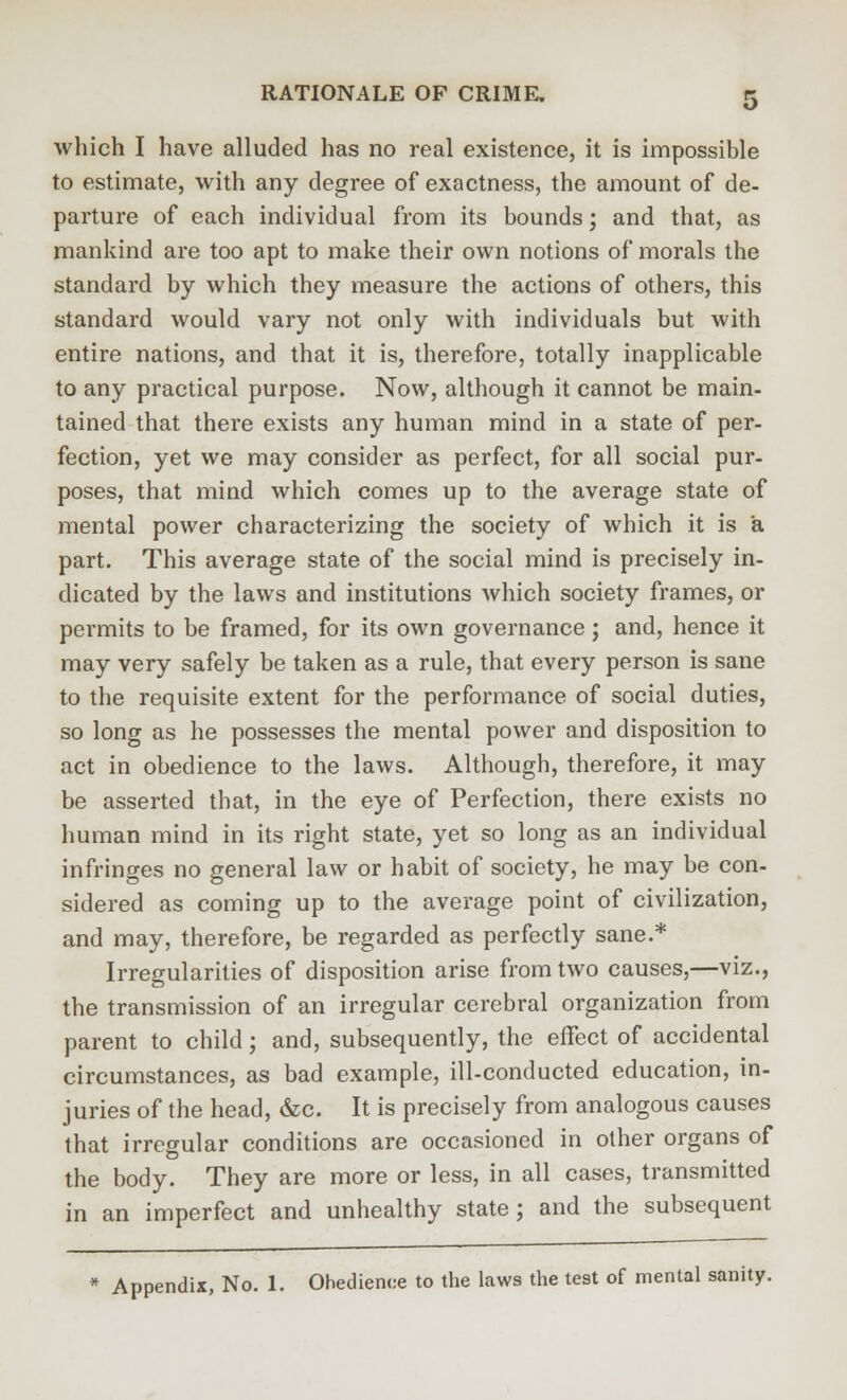 which I have alluded has no real existence, it is impossible to estimate, with any degree of exactness, the amount of de- parture of each individual from its bounds; and that, as mankind are too apt to make their own notions of morals the standard by which they measure the actions of others, this standard would vary not only with individuals but with entire nations, and that it is, therefore, totally inapplicable to any practical purpose. Now, although it cannot be main- tained that there exists any human mind in a state of per- fection, yet we may consider as perfect, for all social pur- poses, that mind which comes up to the average state of mental power characterizing the society of which it is a part. This average state of the social mind is precisely in- dicated by the laws and institutions which society frames, or permits to be framed, for its own governance; and, hence it may very safely be taken as a rule, that every person is sane to the requisite extent for the performance of social duties, so long as he possesses the mental power and disposition to act in obedience to the laws. Although, therefore, it may be asserted that, in the eye of Perfection, there exists no human mind in its right state, yet so long as an individual infringes no general law or habit of society, he may be con- sidered as coming up to the average point of civilization, and may, therefore, be regarded as perfectly sane.* Irregularities of disposition arise from two causes,—viz., the transmission of an irregular cerebral organization from parent to child; and, subsequently, the effect of accidental circumstances, as bad example, ill-conducted education, in- juries of the head, &c. It is precisely from analogous causes that irregular conditions are occasioned in other organs of the body. They are more or less, in all cases, transmitted in an imperfect and unhealthy state; and the subsequent * Appendix, No. 1. Obedience to the laws the test of mental sanity.