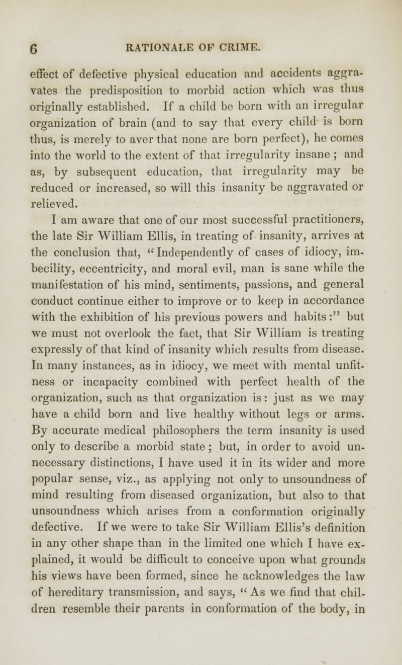 effect of defective physical education and accidents aggra- vates the predisposition to morhid action which was thus originally established. If a child be born with an irregular organization of brain (and to say that every child is born thus, is merely to aver that none are born perfect), he comes into the world to the extent of that irregularity insane ; and as, by subsequent education, that irregularity may be reduced or increased, so will this insanity be aggravated or relieved. I am aware that one of our most successful practitioners, the late Sir William Ellis, in treating of insanity, arrives at the conclusion that,  Independently of cases of idiocy, im- becility, eccentricity, and moral evil, man is sane while the manifestation of his mind, sentiments, passions, and general conduct continue either to improve or to keep in accordance with the exhibition of his previous powers and habits: but we must not overlook the fact, that Sir William is treating expx-essly of that kind of insanity which results from disease. In many instances, as in idiocy, we meet with mental unfit- ness or incapacity combined with perfect health of the organization, such as that organization is: just as we may have a child born and live healthy without legs or arms. By accurate medical philosophers the term insanity is used only to describe a morbid state; but, in order to avoid un- necessary distinctions, I have used it in its wider and more popular sense, viz., as applying not only to unsoundness of mind resulting from diseased organization, but also to that unsoundness which arises from a conformation originally defective. If we were to take Sir William Ellis's definition in any other shape than in the limited one which I have ex- plained, it would be difficult to conceive upon what grounds his views have been formed, since he acknowledges the law of hereditary transmission, and says,  As we find that chil- dren resemble their parents in conformation of the body, in