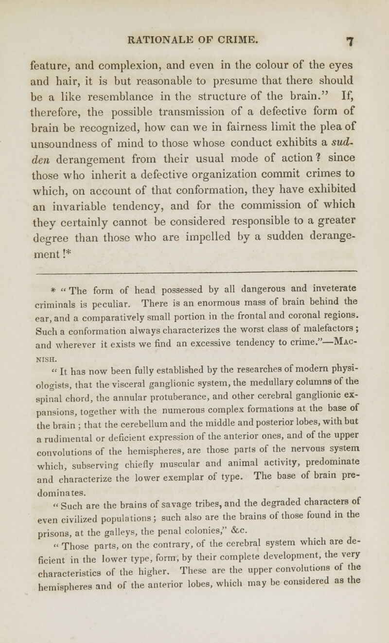 feature, and complexion, and even in the colour of the eyes and hair, it is but reasonable to presume that there should be a like resemblance in the structure of the brain. If, therefore, the possible transmission of a defective form of brain be recognized, how can we in fairness limit the plea of unsoundness of mind to those whose conduct exhibits a sud- den derangement from their usual mode of action? since those who inherit a defective organization commit crimes to which, on account of that conformation, they have exhibited an invariable tendency, and for the commission of which they certainly cannot be considered responsible to a greater degree than those who are impelled by a sudden derange- ment !* * The form of head possessed by all dangerous and inveterate criminals is peculiar. There is an enormous mass of brain behind the ear, and a comparatively small portion in the frontal and coronal regions. Such a conformation always characterizes the worst class of malefactors; and wherever it exists we find an excessive tendency to crime.—Mac- NISII.  It has now been fully established by the researches of modern physi- ologists, that the visceral ganglionic system, the medullary columns of the spinal chord, the annular protuberance, and other cerebral ganglionic ex- pansions, together with the numerous complex formations at the base of the brain ; that the cerebellum and the middle and posterior lobes, with but a rudimental or deficient expression of the anterior ones, and of the upper convolutions of the hemispheres, are those parts of the nervous system which, subserving chiefly muscular and animal activity, predominate and characterize the lower exemplar of type. The base of brain pre- dominates.  Such are the brains of savage tribes, and the degraded characters of even civilized populations; such also are the brains of those found in the prisons, at the galleys, the penal colonies, &c.  Those parts, on the contrary, of the cerebral system which are de- ficient in the lower type, form, by their complete development, the very characteristics of the higher. These are the upper convolutions of the hemispheres and of the anterior lobes, which may be centered as the