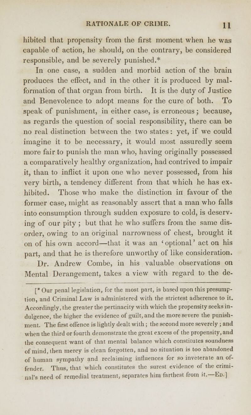 hibited that propensity from the first moment when he was capable of action, he should, on the contrary, be considered responsible, and be severely punished.* In one case, a sudden and morbid action of the brain produces the effect, and in the other it is produced by mal- formation of that organ from birth. It is the duty of Justice and Benevolence to adopt means for the cure of both. To speak of punishment, in either case, is erroneous; because, as regards the question of social responsibility, there can be no real distinction between the two states: yet, if we could imagine it to be necessary, it would most assuredly seem more fair to punish the man who, having originally possessed a comparatively healthy organization, had contrived to impair it, than to inflict it upon one who never possessed, from his very birth, a tendency different from that which he has ex- hibited. Those who make the distinction in favour of the former case, might as reasonably assert that a man who falls into consumption through sudden exposure to cold, is deserv- ing of our pity; but that he who suffers from the same dis- order, owing to an original narrowness of chest, brought it on of his own accord—that it was an ' optional' act on his part, and that he is therefore unworthy of like consideration. Dr. Andrew Combe, in his valuable observations on Mental Derangement, takes a view with regard to the de- [* Our penal legislation, for the most part, is based upon this presump- tion, and Criminal Law is administered with the strictest adherence to it. Accordingly, the greater the pertinacity with which the propensity seeks in- dulgence, the higher the evidence of guilt, and the more severe the punish- ment. The first offence is lightly dealt with; the second more severely ; and when the third or fourth demonstrate the great excess of the propensity, and the consequent want of that mental balance which constitutes soundness of mind, then mercy is clean forgotten, and no situation is too abandoned of human sympathy and reclaiming influences for so inveterate an of- fender. Thus, that which constitutes the surest evidence of the crimi- nal's need of remedial treatment, separates him farthest from it.—Ed.]