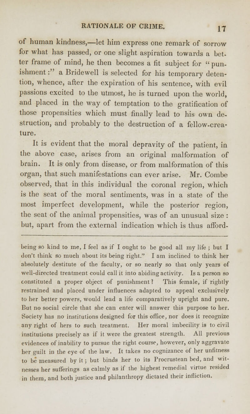 of human kindness,—let him express one remark of sorrow for what has passed, or one slight aspiration towards a bet- ter frame of mind, he then becomes a fit subject for  pun- ishment : a Bridewell is selected for his temporary deten- tion, whence, after the expiration of his sentence, with evil passions excited to the utmost, he is turned upon the world, and placed in the way of temptation to the gratification of those propensities which must finally lead to his own de- struction, and probably to the destruction of a fellow-crea- ture. It is evident that the moral depravity of the patient, in the above case, arises from an original malformation of brain. It is only from disease, or from malformation of this organ, that such manifestations can ever arise. Mr. Combe observed, that in this individual the coronal region, which is the seat of the moral sentiments, was in a state of the most imperfect development, while the posterior region, the seat of the animal propensities, was of an unusual size : but, apart from the external indication which is thus afford- being so kind to me, I feel as if I ought to be good all my life ; but I don't think so much about its being right. I am inclined to think her absolutely destitute of the faculty, or so nearly so that only years of well-directed treatment could call it into abiding activity. Is a person so constituted a proper object of punishment'? This female, if rightly restrained and placed under influences adapted to appeal exclusively to her better powers, would lead a life comparatively upright and pure. But no social circle that she can enter will answer this purpose to her. Society has no institutions designed for this office, nor does it recognize any right of hers to such treatment. Her moral imbecility is to civil institutions precisely as if it were the greatest strength. All previous evidences of inability to pursue the right course, however, only aggravate her guilt in the eye of the law. It takes no cognizance of her unfitness to be measured by it; but binds her to its Procrustean bed, and wit- nesses her sufferings as calmly as if the highest remedial virtue resided in them, and both justice and philanthropy dictated their infliction.