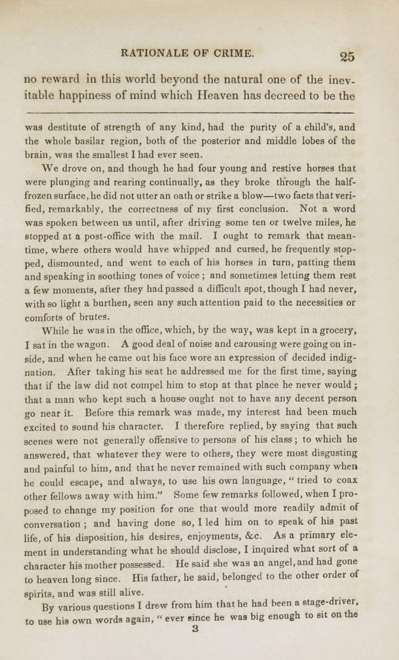 no reward in this world beyond the natural one of the inev- itable happiness of mind which Heaven has decreed to be the was destitute of strength of any kind, had the purity of a child's, and the whole basilar region, both of the posterior and middle lobes of the brain, was the smallest I had ever seen. We drove on, and though he had four young and restive horses that were plunging and rearing continually, as they broke through the half- frozen surface, he did not utter an oath or strike a blow—two facts that veri- fied, remarkably, the correctness of my first conclusion. Not a word was spoken between us until, after driving some ten or twelve miles, he stopped at a post-office with the mail. I ought to remark that mean- time, where others would have whipped and cursed, he frequently stop- ped, dismounted, and went to each of his horses in turn, patting them and speaking in soothing tones of voice ; and sometimes letting them rest a few moments, after they had passed a difficult spot, though I had never, with so light a burthen, seen any such attention paid to the necessities or comforts of brutes. While he was in the office, which, by the way, was kept in a grocery, I sat in the wagon. A good deal of noise and carousing were going on in- side, and when he came out his face wore an expression of decided indig- nation. After taking his seat he addressed me for the first time, saying that if the law did not compel him to stop at that place he never would; that a man who kept such a house ought not to have any decent person go near it. Before this remark was made, my interest had been much excited to sound his character. I therefore replied, by saying that such scenes were not generally offensive to persons of his class ; to which he answered, that whatever they were to others, they were most disgusting and painful to him, and that he never remained with such company when he could escape, and always, to use his own language,  tried to coax other fellows away with him. Some few remarks followed, when I pro- posed to change my position for one that would more readily admit of conversation ; and having done so, I led him on to speak of his past life, of his disposition, his desires, enjoyments, &c. As a primary ele- ment in understanding what he should disclose, I inquired what sort of a character his mother possessed. He said she was an angel,and had gone to heaven long since. His father, he said, belonged to the other order of spirits, and was still alive. By various questions I drew from him that he had been a stage-driver, to use his own words again, « ever since he was big enough to sit on the