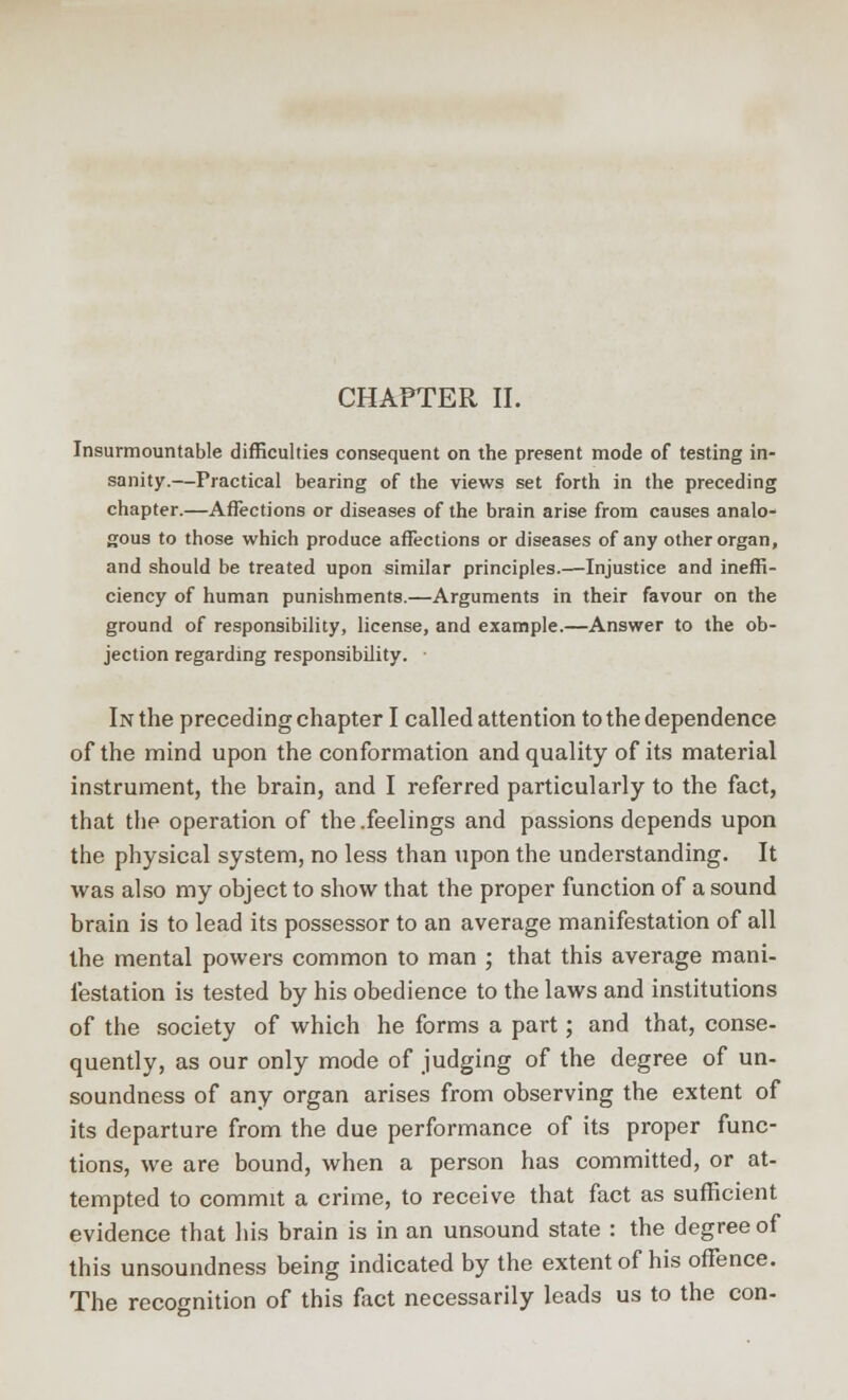 CHAPTER II. Insurmountable difficulties consequent on the present mode of testing in- sanity.—Practical bearing of the views set forth in the preceding chapter.—Affections or diseases of the brain arise from causes analo- gous to those which produce affections or diseases of any other organ, and should be treated upon similar principles.—Injustice and ineffi- ciency of human punishments.—Arguments in their favour on the ground of responsibility, license, and example.—Answer to the ob- jection regarding responsibility. ■ In the preceding chapter I called attention to the dependence of the mind upon the conformation and quality of its material instrument, the brain, and I referred particularly to the fact, that the operation of the .feelings and passions depends upon the physical system, no less than upon the understanding. It was also my object to show that the proper function of a sound brain is to lead its possessor to an average manifestation of all the mental powers common to man ; that this average mani- festation is tested by his obedience to the laws and institutions of the society of which he forms a part; and that, conse- quently, as our only mode of judging of the degree of un- soundness of any organ arises from observing the extent of its departure from the due performance of its proper func- tions, we are bound, when a person has committed, or at- tempted to commit a crime, to receive that fact as sufficient evidence that his brain is in an unsound state : the degree of this unsoundness being indicated by the extent of his offence. The recognition of this fact necessarily leads us to the con-