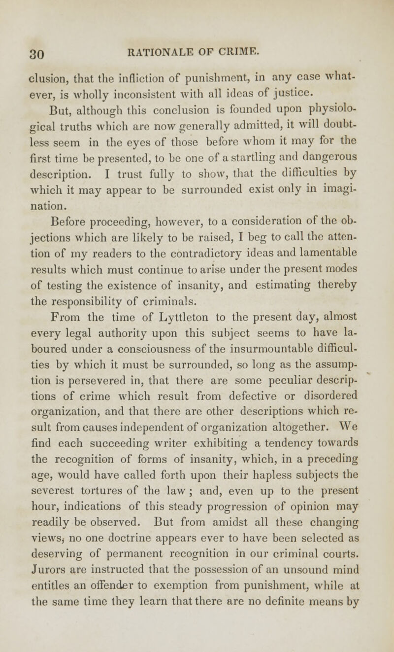 elusion, that the infliction of punishment, in any case what- ever, is wholly inconsistent with all ideas of justice. But, although this conclusion is founded upon physiolo- gical truths which are now generally admitted, it will doubt- less seem in the eyes of those before whom it may for the first time be presented, to be one of a startling and dangerous description. I trust fully to show, that the difficulties by which it may appear to be surrounded exist only in imagi- nation. Before proceeding, however, to a consideration of the ob- jections which are likely to be raised, I beg to call the atten- tion of my readers to the contradictory ideas and lamentable results which must continue to arise under the present modes of testing the existence of insanity, and estimating thereby the responsibility of criminals. From the time of Lyttleton to the present day, almost every legal authority upon this subject seems to have la- boured under a consciousness of the insurmountable difficul- ties by which it must be surrounded, so long as the assump- tion is persevered in, that there are some peculiar descrip- tions of crime which result from defective or disordered organization, and that there are other descriptions which re- sult from causes independent of organization altogether. We find each succeeding writer exhibiting a tendency towards the recognition of forms of insanity, which, in a preceding age, would have called forth upon their hapless subjects the severest tortures of the law ; and, even up to the present hour, indications of this steady progression of opinion may readily be observed. But from amidst all these changing views* no one doctrine appears ever to have been selected as deserving of permanent recognition in our criminal courts. Jurors are instructed that the possession of an unsound mind entitles an offender to exemption from punishment, while at the same time they learn that there are no definite means by