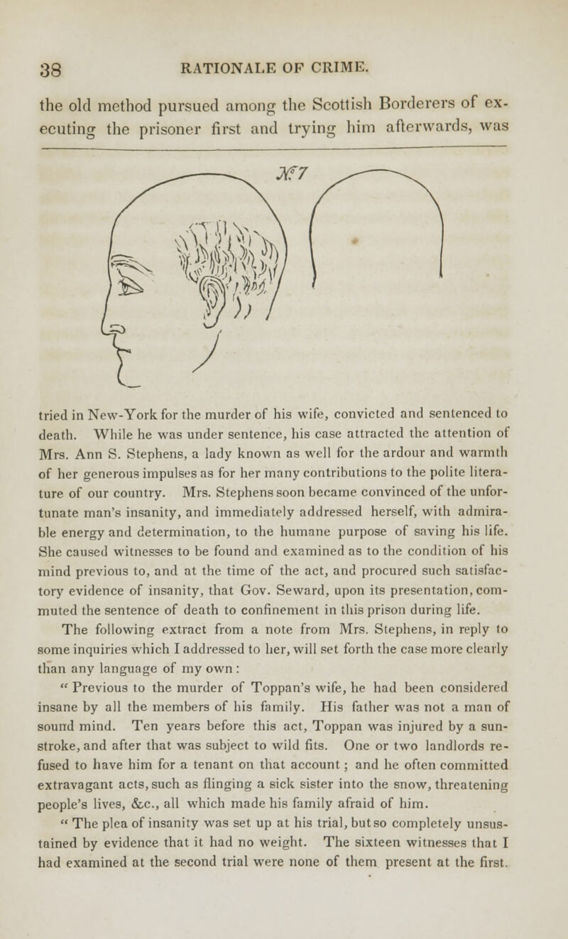 the old method pursued among the Scottish Borderers of ex- ecuting the prisoner first and trying him afterwards, was M7 tried in New-York, for the murder of his wife, convicted and sentenced to death. While he was under sentence, his case attracted the attention of Mrs. Ann S. Stephens, a lady known as well for the ardour and warmth of her generous impulses as for her many contributions to the polite litera- ture of our country. Mrs. Stephens soon became convinced of the unfor- tunate man's insanity, and immediately addressed herself, with admira- ble energy and determination, to the humane purpose of saving his life. She caused witnesses to be found and examined as to the condition of his mind previous to, and at the time of the act, and procured such satisfac- tory evidence of insanity, that Gov. Seward, upon its presentation, com- muted the sentence of death to confinement in this prison during life. The following extract from a note from Mrs. Stephens, in reply to some inquiries which I addressed to her, will set forth the case more clearly than any language of my own :  Previous to the murder of Toppan's wife, he had been considered insane by all the members of his family. His father was not a man of sound mind. Ten years before this act, Toppan was injured by a sun- stroke, and after that was subject to wild fits. One or two landlords re- fused to have him for a tenant on that account; and he often committed extravagant acts, such as flinging a sick sister into the snow, threatening people's lives, &c, all which made his family afraid of him.  The plea of insanity was set up at his trial, but so completely unsus- tained by evidence that it had no weight. The sixteen witnesses that I had examined at the second trial were none of them present at the first.