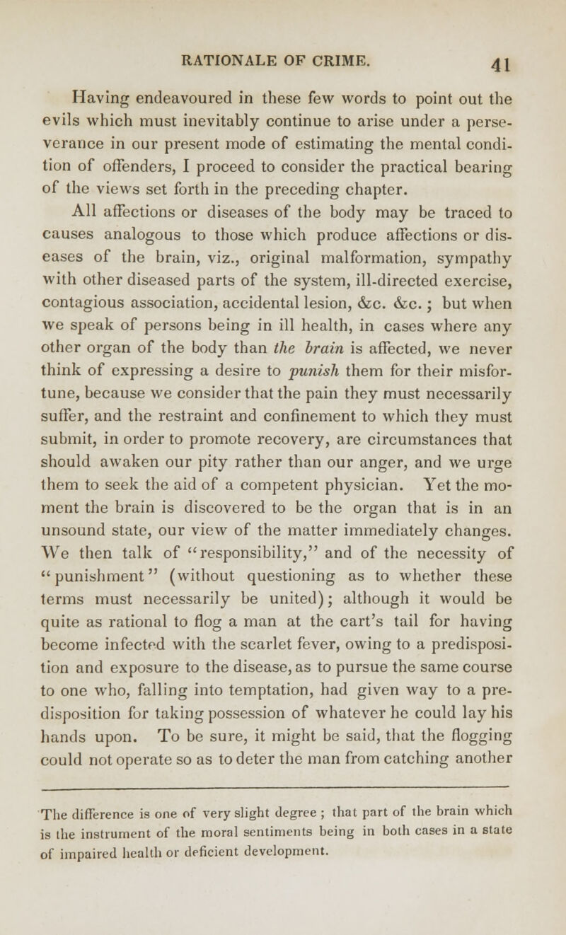 Having endeavoured in these few words to point out the evils which must inevitably continue to arise under a perse- verance in our present mode of estimating the mental condi- tion of offenders, I proceed to consider the practical bearing of the views set forth in the preceding chapter. All affections or diseases of the body may be traced to causes analogous to those which produce affections or dis- eases of the brain, viz., original malformation, sympathy with other diseased parts of the system, ill-directed exercise, contagious association, accidental lesion, &c. &c.; but when we speak of persons being in ill health, in cases where any other organ of the body than the brain is affected, we never think of expressing a desire to ■punish them for their misfor- tune, because we consider that the pain they must necessarily suffer, and the restraint and confinement to which they must submit, in order to promote recovery, are circumstances that should awaken our pity rather than our anger, and we urge them to seek the aid of a competent physician. Yet the mo- ment the brain is discovered to be the organ that is in an unsound state, our view of the matter immediately changes. We then talk of responsibility, and of the necessity of punishment (without questioning as to whether these terms must necessarily be united); although it would be quite as rational to flog a man at the cart's tail for having become infected with the scarlet fever, owing to a predisposi- tion and exposure to the disease, as to pursue the same course to one who, falling into temptation, had given way to a pre- disposition for taking possession of whatever he could lay his hands upon. To be sure, it might be said, that the flogging could not operate so as to deter the man from catching another The difference is one of very slight degree ; that part of the brain which is the instrument of the moral sentiments being in both cases in a state of impaired health or deficient development.