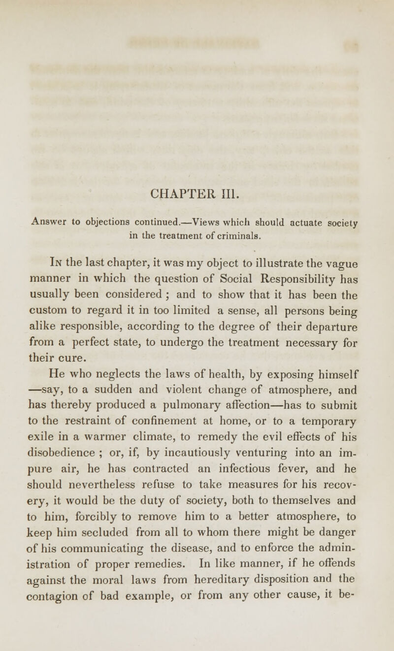 CHAPTER III. Answer to objections continued.—Views which should actuate society in the treatment of criminals. In the last chapter, it was my object to illustrate the vague manner in which the question of Social Responsibility has usually been considered ; and to show that it has been the custom to regard it in too limited a sense, all persons being alike responsible, according to the degree of their departure from a perfect state, to undergo the treatment necessary for their cure. He who neglects the laws of health, by exposing himself —say, to a sudden and violent change of atmosphere, and has thereby produced a pulmonary affection—has to submit to the restraint of confinement at home, or to a temporary exile in a warmer climate, to remedy the evil effects of his disobedience ; or, if, by incautiously venturing into an im- pure air, he has contracted an infectious fever, and he should nevertheless refuse to take measures for his recov- ery, it would be the duty of society, both to themselves and to him, forcibly to remove him to a better atmosphere, to keep him secluded from all to whom there might be danger of his communicating the disease, and to enforce the admin- istration of proper remedies. In like manner, if he offends against the moral laws from hereditary disposition and the contagion of bad example, or from any other cause, it be-