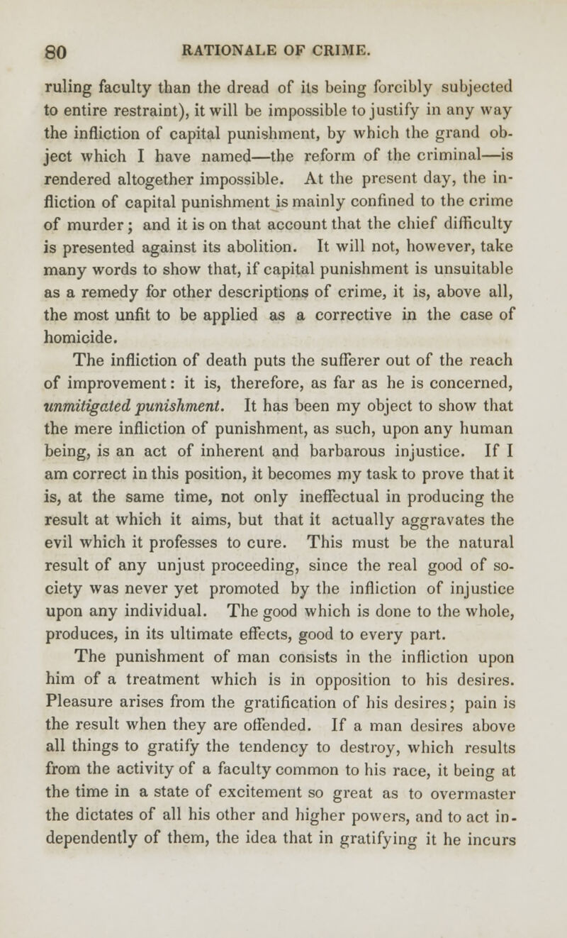 ruling faculty than the dread of its being forcibly subjected to entire restraint), it will be impossible to justify in any way the infliction of capital punishment, by which the grand ob- ject which I have named—the reform of the criminal—is rendered altogether impossible. At the present day, the in- fliction of capital punishment is mainly confined to the crime of murder; and it is on that account that the chief difficulty is presented against its abolition. It will not, however, take many words to show that, if capital punishment is unsuitable as a remedy for other descriptions of crime, it is, above all, the most unfit to be applied as a corrective in the case of homicide. The infliction of death puts the sufferer out of the reach of improvement: it is, therefore, as far as he is concerned, unmitigated punishment. It has been my object to show that the mere infliction of punishment, as such, upon any human being, is an act of inherent and barbarous injustice. If I am correct in this position, it becomes my task to prove that it is, at the same time, not only ineffectual in producing the result at which it aims, but that it actually aggravates the evil which it professes to cure. This must be the natural result of any unjust proceeding, since the real good of so- ciety was never yet promoted by the infliction of injustice upon any individual. The good which is done to the whole, produces, in its ultimate effects, good to every part. The punishment of man consists in the infliction upon him of a treatment which is in opposition to his desires. Pleasure arises from the gratification of his desires; pain is the result when they are offended. If a man desires above all things to gratify the tendency to destroy, which results from the activity of a faculty common to his race, it being at the time in a state of excitement so great as to overmaster the dictates of all his other and higher powers, and to act in- dependency of them, the idea that in gratifying it he incurs