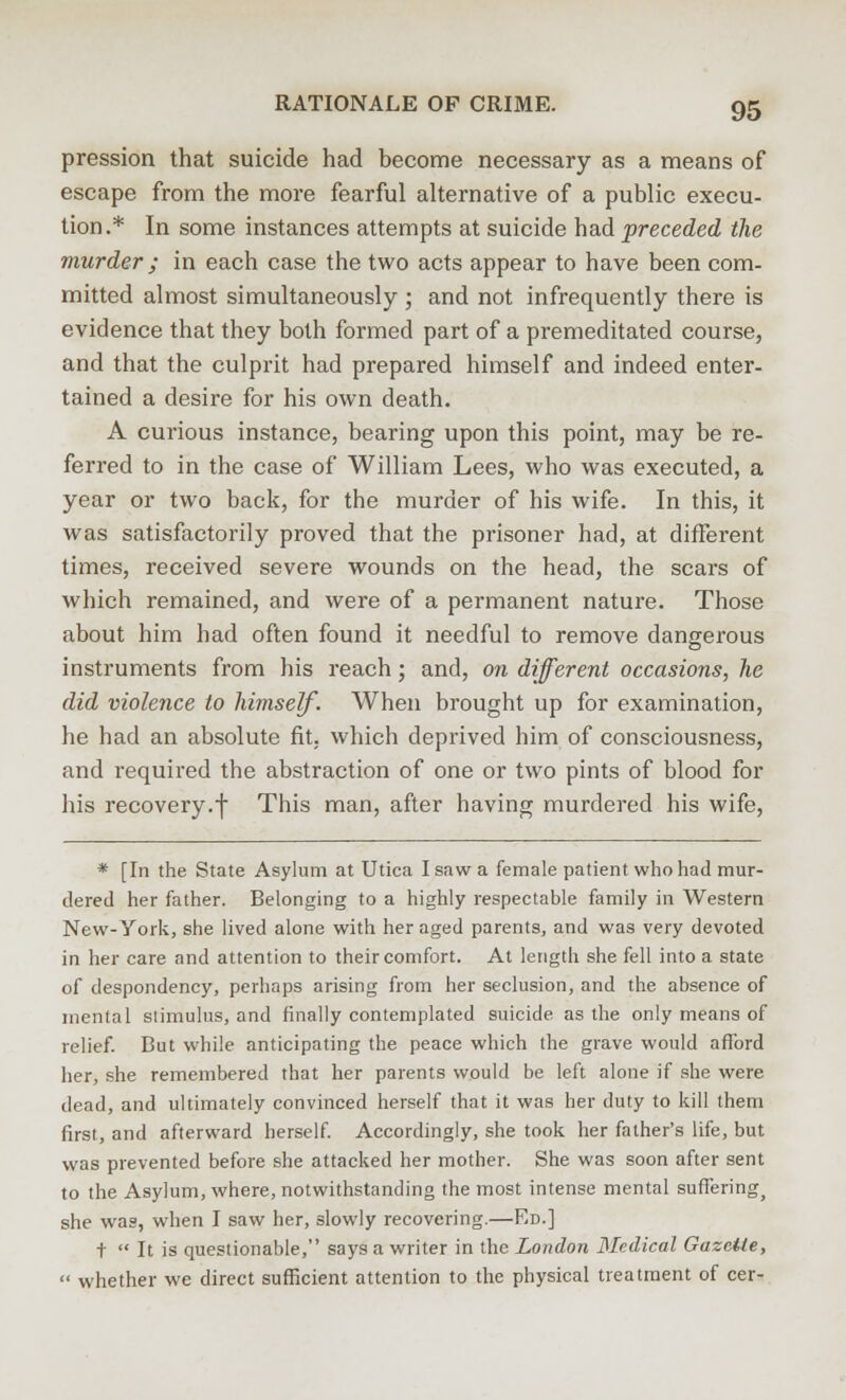 pression that suicide had become necessary as a means of escape from the more fearful alternative of a public execu- tion.* In some instances attempts at suicide had preceded the murder ; in each case the two acts appear to have been com- mitted almost simultaneously ; and not infrequently there is evidence that they both formed part of a premeditated course, and that the culprit had prepared himself and indeed enter- tained a desire for his own death. A curious instance, bearing upon this point, may be re- ferred to in the case of William Lees, who was executed, a year or two back, for the murder of his wife. In this, it was satisfactorily proved that the prisoner had, at different times, received severe wounds on the head, the scars of which remained, and were of a permanent nature. Those about him had often found it needful to remove dangerous instruments from his reach; and, on different occasions, he did violence to himself. When brought up for examination, he had an absolute fit. which deprived him of consciousness, and required the abstraction of one or two pints of blood for his recovery.f This man, after having murdered his wife, * [In the State Asylum at Utica I saw a female patient who had mur- dered her father. Belonging to a highly respectable family in Western New-York, she lived alone with her aged parents, and was very devoted in her care and attention to their comfort. At length she fell into a state of despondency, perhaps arising from her seclusion, and the absence of mental stimulus, and finally contemplated suicide as the only means of relief. But while anticipating the peace which the grave would afford her, she remembered that her parents would be left alone if she were dead, and ultimately convinced herself that it was her duty to kill them first, and afterward herself. Accordingly, she took her father's life, but was prevented before she attacked her mother. She was soon after sent to the Asylum, where, notwithstanding the most intense mental sufferingj she was, when I saw her, slowly recovering.—Ed.] t  It is questionable, says a writer in the London Medical Gazette,  whether we direct sufficient attention to the physical treatment of cer-