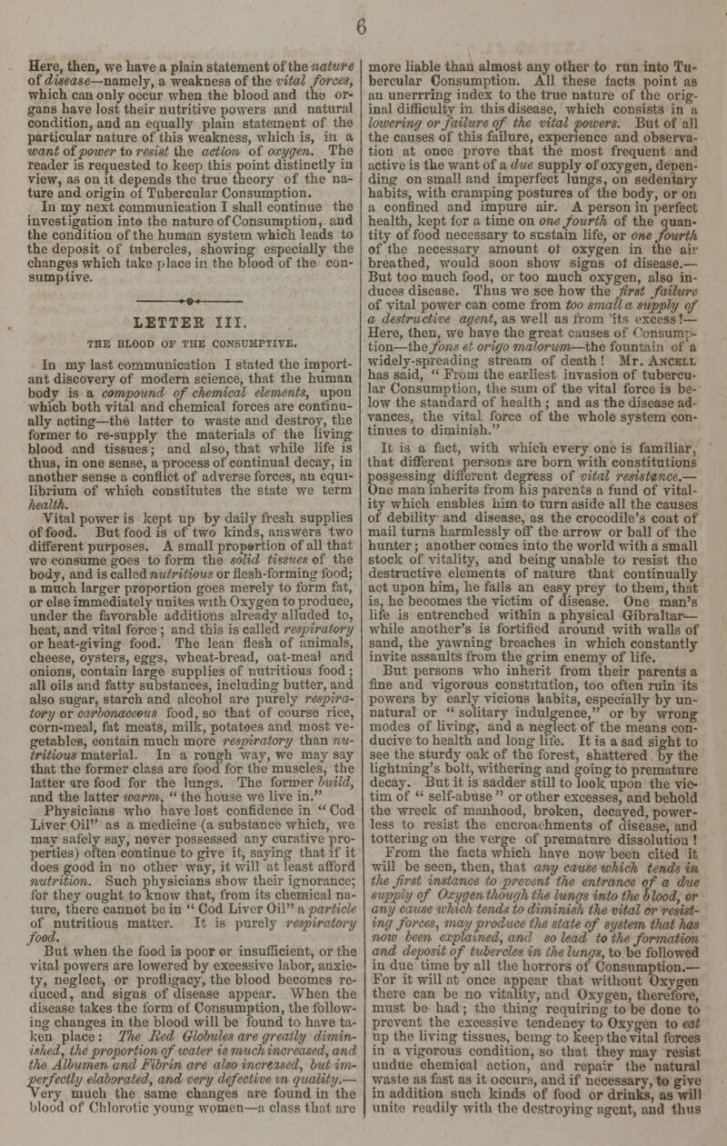 Here, then, we have a plain statement of the nature of disease—namely, a weakness of the vital forces, which can only occur when the blood and tho or- gans have lost their nutritive powers and natural condition, and an equally plain statement of the particular nature of this weakness, which is, in a want of power to resist the action of oxygen. The reader is requested to keep this point distinctly in view, as on it depends the true theory of the na- ture and origin of Tubercular Consumption. In my next communication I shall continue the investigation into the nature of Consumption, and the condition of the human system which leads to the deposit of tubercles, showing especially the changes which take place in the blood of the con- sumptive. LETTER III. THE BLOOD OF THE CONSUMPTIVE. In my last communication I stated the import- ant discovery of modern science, that the human body is a compound of chemical elements, upon which both vital and chemical forces are continu- ally acting—the latter to waste and destroy, the former to re-supply the materials of the living blood and tissues; and also, that while life is thus, in one sense, a process of continual decay, in another sense a conflict of adverse forces, an equi- librium of which constitutes the state we term health. Vital power is kept up by daily fresh supplies of food. But food is of two kinds, answers two different purposes. A small proportion of all that we consume goes to form the solid tissues of the body, and is called nutritious or flesh-forming food; a much larger proportion goes merely to form fat, or else immediately unites with Oxygen to produce, under the favorable additions already alluded to, heat, and vital force ; and this is called respiratory or heat-giving food. The lean flesh of animals, cheese, oysters, eggs, wheat-bread, oat-meal and onions, contain large supplies of nutritious food; all oils and fatty substances, including butter, and also sugar, starch and alcohol are purely respira- tory or carbonaceous food, so that of course rice, corn-meal, fat meats, milk, potatoes and most ve- getables, contain much more respiratory than nu- tritious material. In a rough way, we may say that the former class are food for the muscles, the latter are food for the lungs. The former build, and the latter warm,  the house we live in. Physicians who have lost confidence in  Cod Liver Oil as a medicine (a substance which, we may safely say, never possessed any curative pro- perties) often continue to give it, saying that if it does good in no other way, it will at least afl'ord nutrition. Such physicians show their ignorance; for they ought to Know that, from its chemical na- ture, there cannot be in  Cod Liver Oil a particle of nutritious matter. It is purely respiratory food. But when the food is poor or insufficient, or the vital powers are lowered by excessive labor, anxie- ty, neglect, or profligacy, the blood becomes re- duced , and signs of disease appear. When the disease takes the form of Consumption, the follow- ing changes in the blood will be found to have ta- ken place : The Red Globules are greatly dimin- ished, the proportion of water is much increased, and the Albumen and Fibrin are also increased, but im- perfectly elaborated, and very defective m quality.— v ery much the same changes are found in the blood of Chlorotic young women—a class that are more liable than almost any other to run into Tu- bercular Consumption. All these facts point as an unerrring index to the true nature of the orig- inal difficulty in this disease, which consists in a lowering or failure of the vital powers. But of all the causes of this failure, experience and observa- tion at once prove that the most frequent and active is the want of a due supply of oxygen, depen- ding on small and imperfect lungs, on sedentary habits, with cramping postures of the body, or on a confined and impure air. A person in perfect health, kept for a time on one fourth of the quan- tity of food necessary to sustain life, or one fourth of the necessary amount ot oxygen in the air breathed, would soon show signs of disease.— But too much food, or too much oxygen, also in- duces disease. Thus we see how the first failure of vital power can come from too small a supply of a destructive agent, as well as from 'its excess!— Here, then, we have the great causes of Consump- tion—the fons et origo malorum—the fountain of a widely-spreading stream of death ! Mr. Ancell has said,  From the earliest invasion of tubercu- lar Consumption, the sum of the vital force is be- low the standard of health ; and as the disease ad- vances, the vital force of the whole system con- tinues to diminish. It is a fact, with which every one is familiar, that different persons are born with constitutions possessing difxerent degress of vital resistance.— One man inherits from his parents a fund of vital- ity which enables him to turn aside all the causes of debility and disease, as the crocodile's coat of mail turns harmlessly off the arrow or ball of the hunter; another comes into the world with a small stock of vitality, and being unable to resist the destructive elements of nature that continually act upon him, he fails an easy prey to them, that is, he becomes the victim of disease. One man's life is entrenched within a physical Gibraltar— while another's is fortified around with walls of sand, the yawning breaches in which constantly invite assaults from the grim enemy of life. But persons who inherit from their parents a fine and vigorous constitution, too often ruin its powers by early vicious habits, especially by un- natural or  solitary indulgence, or by wrong modes of living, and a neglect of the means con- ducive to health and long life. It is a sad sight to see the sturdy oak of the forest, shattered by the lightning's bolt, withering and going to premature decay. But it is sadder still to look upon the vic- tim of  self-abuse  or other excesses, and behold the wreck of manhood, broken, decayed, power- less to resist the encroachments of disease, and tottering on the verge of premature dissolution ! From the facts which have now been cited it will be seen, then, that any cause which tends in the first instance to prevent the entrance of a due supply of Oxygen though tlie lungs into tlie blood, or any cause which tends to diminish the vital or resist- ing forces, may produce the state of system that has now been explained, and so lead to the formation and deposit of tuiercles in tlie lungs, to be followed in due time by all the horrors of Consumption.— For it will at once appear that without Oxygen there can be no vitality, and Oxygen, therefore, must bo had; the thing requiring to be done to prevent the excessive tendency to Oxygen to eat up the living tissues, being to keep the vital forces in a vigorous condition, so that they may resist undue chemical action, and repair the natural waste as fast as it occurs, and if necessary, to give in addition such kinds of food or drinks, as will unite readily with the destroying agent, and thus