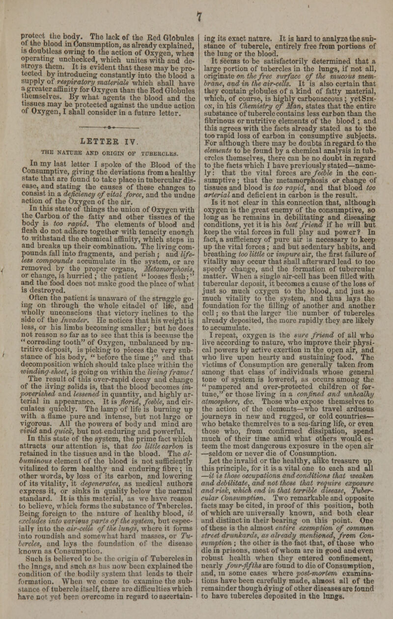 protect the body. The lack of the Red Globules ot the blood in Consumption, as already explained, is doubtless owing to the action of Oxygen, when operating unchecked, which unites with and de- stroys them. It is evident that these may be pro- tected by introducing constantly into the blood a supply of respiratory materials which shall have a greater affinity for Oxygen than the Red Globules themselves. By what, agents the blood and the tissues may be protected against the undue action of Oxygen, I shall consider in a future letter. LETTER IV. THE NATURE AND ORIGIN OP TUBERCLES. In my last letter I spoke of the Blood of the Consumptive, giving the deviations from a healthy state that are found to take place in tubercular dis- ease, and stating the causes of these changes to consist in a deficiency of vital force, and the undue action of the Oxygen of the air. In this state of things the union of Oxygen with the Carbon of the fatty and other tissues of the body is too rapid. The elements of blood and flesh do not adhere together with tenacity enough to withstand the chemical affinity, which steps in and breaks up their combination. The living com- pounds fall into fragments, and perish; and life- less compounds accumulate in the system, or are removed by the proper organs, Metamorphosis, or change, is hurried ; the patient  looses flesh; and the food does not make good the place of what is destroyed. Often the patient is unaware of the struggle go- ing on through the whole citadel of life, and wholly unconscious that victory inclines to the side of the Invader. He notices that his weight is less, or his limbs becoming smaller; but he does not reason so far as to see that this is because the  corroding tooth of Oxygen, unbalanced by nu- tritive deposit, is picking to pieces the very sub- stance of Tiis body,  before the time ; and that decomposition which should take place within the winding slveet, is going on within the living frame! The result of this over-rapid decay and change of the living solids is, that the blood becomes im- poverished and lessened in quantity, and highly ar- terial in appearance. It is florid, feeble, and cir- culates quickly. The lamp'of life is burning up with a flame pure and intense, but not large or vigorous. All the powers of body and mind are vivid and quick, but not enduring and powerful. In this state of the system, the prime fact which attracts our attention is, that too little carbon is retained in the tissues and in the blood. The al- buminous element of the blood is not sufficiently vitalized to form healthy and enduring: fibre; in other words, by loss of its carbon, and lowering of its vitality, it degenerates, as medical authors express it, or sinks in quality below the normal standard. It is this material, as we have reason to believe, which forms the substance of Tubercles. Being foreign to the nature of healthy blood, it (xcluaes into various parts of the system, but espec- ially into the air-cells of the lungs, where it forms into roundish and somewhat hard masses, or Tu- bercles, and lays the foundation of the disease known as Consumption. Such is believed to be the origin of Tubercles in the lungs, and such as has now been explained the condition of the bodily system that leads to their formation. When we come to examine the sub- stance of tubercle itself, there are difficulties which have not yet been overcome in regard to ascertain- ing its exact nature. It is hard to analyze the sub- stance of tubercle, entirely free from portions of the lung or the blood. It seems to be satisfactorily determined that a large portion of tubercles in the lungs, if not all, originate on the free surface of the mucous mem- brane, and in the air-celts. It is also certain that they contain globules of a kind of fatty material, which, of course, is highly carbonaceous; yetSra- on, in his Chemistry of man, states that the entire substance of tubercle contains less carbon than the fibrinous or nutritive elements of the blood ; and this agrees with the facts already stated as to the too rapid loss of carbon in consumptive subjects. For although there may be doubts m regard to the elements to De found by a chemical analysis in tub- ercles themselves, there can be no doubt in regard to the facts which I have previously stated—name- ly: that the vital forces are feeble in the con- sumptive ; that the metamorphosis or change of tissues and blood is too rapid, and that blood too arterial and deficient in carbon is the result. Is it not clear in this connection that, although oxygen is the great enemy of the consumptive, so long as he remains in debilitating and diseasing conditions, yet it is his best friend if he will but keep the vital forces in full play and power? In fact, a sufficiency of pure air is necessary to keep up the vital forces; and but sedentary habits, and breathing too little or impure air, the first failure of vitality may occur that shall afterward lead to too speedy change, and the formation of tubercular matter. When a single air-cell has been filled with tubercular deposit, it becomes a cause of the loss of just so much oxygen to the blood, and just so much vitality to the system, and thus lays the foundation for the filling of another and another cell; so that the larger the number of tubercles already deposited, the more rapidly they are likely to accumulate. I repeat, oxygen is the sure friend of all who live according to nature, who improve their physi- cal powers by active exertion in the open air, and who live upon hearty and sustaining food. The victims of Consumption are generally taken from among that class of indiviauals whose general tone of system is lowered, as occurs among the  pampered and over-protected children of for- tune, or those living in a confined and unhealhy atmosphere, &c. Those who expose themselves to the action of the elements—who travel arduous journeys in new and rugged, or cold countries— who betake themrelves to a sea-faring life, or even those who, from confirmed dissipation, spend much of their time amid what others would es- teem the most dangerous exposure in the open air —seldom or never die of Consumption. Let the invalid or the healthy, alike treasure up this principle, for it is a vital one to each and all —it is those occupations and conditions that weaken and debilitate, and not those that require, exposure and risk, which end in that terrible disease, Tuber- cular Consumption. Two remarkable and opposite facts may be cited, in proof of this position, both of which are universally known, and both clear and distinct in their bearing on this point. One of these is the almost entire exemption of common street drunkards, as already mentioned, from Con- sumption; the other is the fact that, of those who die in prisons, most of whom are in good and even robust health when they entered confinement, nearly four-fifths are found to die of Consumption, and, in some cases where post-mortem examina- tions have been carefully made, almost all of the remainder though dying of other diseases are found to have tubercles deposited in the lungs.