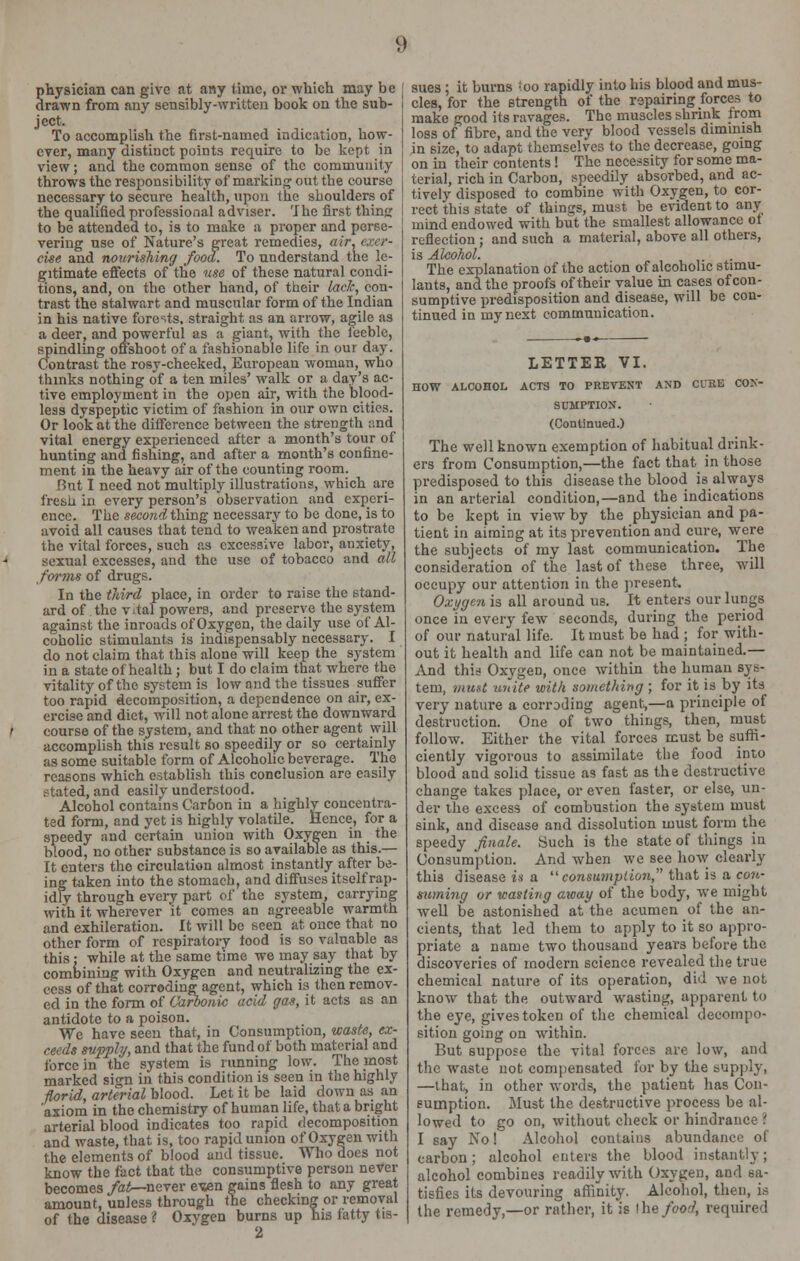 physician can give at any lime, or which may be drawn from any sensibly-written book on the sub- ject. To accomplish the first-named indication, how- ever, many distinct points require to be kept in view; and the common sense of the community throws the responsibility of marking out tbe course necessary to secure health, upon the shoulders of the qualified professional adviser. The first thins: to be attended to, is to make a proper and perse- vering use of Nature's great remedies, air. exer- cise and nourishing food. To understand the le- gitimate effects of the use of these natural condi- tions, and, on the other hand, of their lack, con- trast the stalwart and muscular form of the Indian in his native forests, straight as an arrow, agile as a deer, and powerful as a giant, with the feeble, spindling offshoot of a fashionable life in our day. Contrast the rosy-cheeked, European woman, who thinks nothing of a ten miles' walk or a day's ac- tive employment in the open air, with the blood- less dyspeptic victim of fashion in our own cities. Or look at the difference between the strength and vital energy experienced after a month's tour of hunting and fishing, and after a month's confine- ment in the heavy air of the counting room. But I need not multiply illustrations, which are fresh in every person's observation and experi- ence. The second thing necessary to be done, is to avoid all causes that tend to weaken and prostrate the vital forces, such as excessive labor, anxiety, sexual excesses, and the use of tobacco and all forms of drugs. In the third place, in order to raise the stand- ard of the vital powers, and preserve the system against the inroads of Oxygen, the daily use of Al- coholic stimulants is indispensably necessary. I do not claim that this alone will keep the system in a state of health ; but I do claim that where the vitality of the system is low and the tissues suffer too rapid decomposition, a dependence on air, ex- ercise and diet, will not alone arrest the downward course of the system, and that no other agent will accomplish this result so speedily or so certainly as some suitable form of Alcoholic beverage. The reasons which establish this conclusion are easily ? tated, and easily understood. Alcohol contains Carbon in a highly concentra- ted form, and yet is highly volatile. Hence, for a speedy and certain union with Oxygen in the blood, no other substance is so available as this.— It enters the circulation almost instantly after be- ing taken into the stomach, and diffuses itself rap- idly through every part of the system, carrying with it wherever it comes an agreeable warmth and exhileration. It will be seen at once that no other form of respiratory tood is so valuable as this: while at the same time we may say that by combining with Oxygen and neutralizing the ex- cess of that corroding agent, which is then remov- ed in the form of Carbonic acid gas, it acts as an antidote to a poison. We have seen that, in Consumption, waste, ex- ceeds supply, and that the fund of both material and force in the system is running low. The most marked sign in this condition is seen in the highly florid, arterial blood. Let it be laid down as an 'axiom in the chemistry of human life, that a bright arterial blood indicates too rapid decomposition and waste, that is, too rapid union of Oxygen with the elements of blood and tissue. Who does not know the fact that the consumptive person never becomes fatr-never ewn gains flesh to any great amount, unless through the checking or removal of the disease i Oxvgen burns up his fatty tis- 2 sues ; it burns ioo rapidly into his blood and mus- cles, for the strength of the repairing forces to make good its ravages. The muscles shrink from loss of fibre, and the very blood vessels dimmish in size, to adapt themselves to the decrease, going on in their contents ! The necessity for some ma- terial, rich in Carbon, speedily absorbed, and ac- tively disposed to combine with Oxygen, to cor- rect this state of things, must be evident to any mind endowed with but the smallest allowance ot reflection ; and such a material, above all others, is Alcohol. The explanation of the action of alcoholic stimu- lants, and the proofs of their value in cases of con- sumptive predisposition and disease, will be con- tinued in my next communication. LETTER VI. HOW ALCOHOL ACTS TO PREVENT AND Cl'RE CON- SUMPTION. (Continued.) The well known exemption of habitual drink- ers from Consumption,—the fact that in those predisposed to this disease the blood is always in an arterial condition,—and the indications to be kept in view by the physician and pa- tient in aiming at its prevention and cure, were the subjects of my last communication. The consideration of the last of these three, will occupy our attention in the present. Oxygen is all around us. It enters our lungs once in every few seconds, during the period of our natural life. It must be had ; for with- out it health and life can not be maintained.— And thii Oxygen, once within the human sys- tem, must unite with something ; for it is by its very nature a corroding agent,—a principle of destruction. One of two things, then, must follow. Either the vital forces must be suffi- ciently vigorous to assimilate the food into blood and solid tissue as fast as the destructive change takes place, or even faster, or else, un- der the excess of combustion the system must sink, and disease and dissolution must form the speedy finale. Such is the state of things in Consumption. And when we see how clearly this disease is a consumption, that is a con- suming or wasting away of the body, we might well be astonished at the acumen of the an- cients, that led them to apply to it so appro- priate a name two thousand years before the discoveries of modern science revealed the true chemical nature of its operation, did we not know that the outward wasting, apparent to the eye, gives token of the chemical decompo- sition going on within. But suppose the vital forces are low, and the waste not compensated for by the supply, —that, in other words, the patient has Con- sumption. Must the destructive process be al- lowed to go on, without check or hindrance \ I say No! Alcohol contains abundance of carbon; alcohol enters the blood instantly; alcohol combines readily with Oxygen, and sa- tisfies its devouring affinity. Alcohol, then, is the remedy,—or rather, it is I he food, required