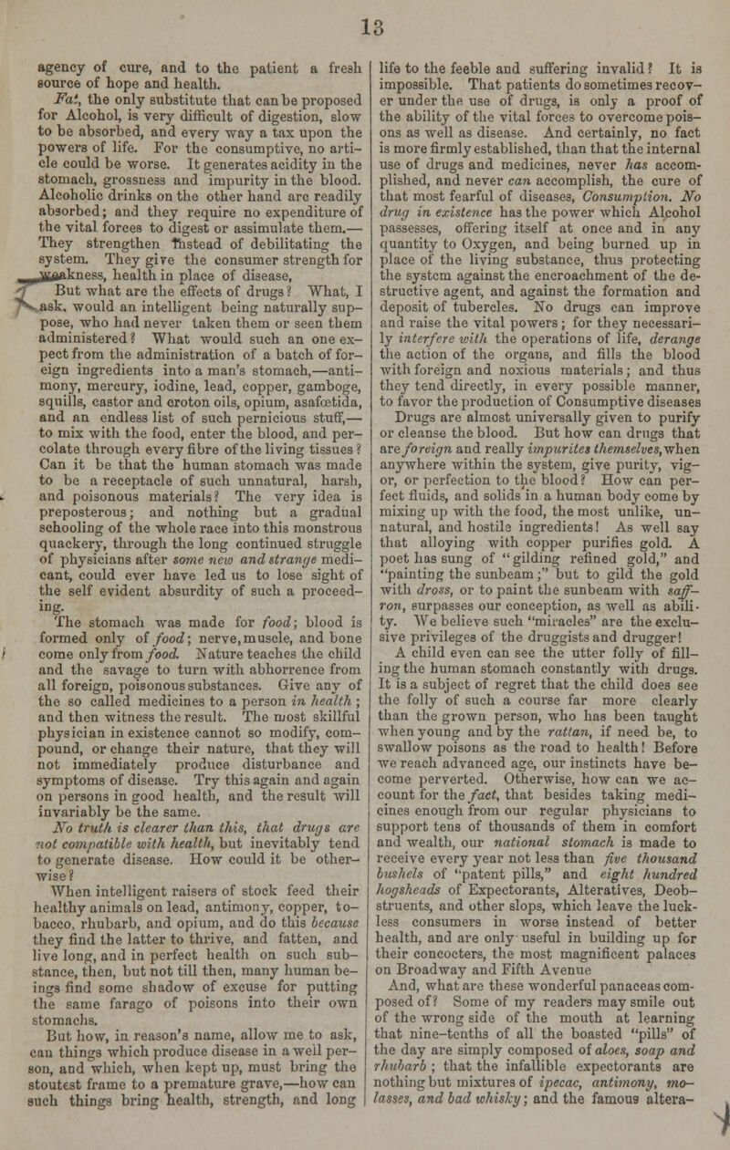 agency of cure, and to the patient a fresh source of hope and health. Fat, the only substitute that can be proposed for Alcohol, is very difficult of digestion, slow to be absorbed, and every -way a tax upon the powers of life. For the consumptive, no arti- cle could be worse. It generates acidity in the stomach, grossness and impurity in the blood. Alcoholic drinks on the other hand arc readily absorbed; and they require no expenditure of the vital forces to digest or assimulate them.— They strengthen Instead of debilitating the system. They give the consumer strength for wAnTrnogg health in place of disease, But what are the effects of drugs ? What, I y^ask, would an intelligent being naturally sup- pose, who had never taken them or seen them administered? What would such an one ex- pect from the administration of a batch of for- eign ingredients into a man's stomach,—anti- mony, mercury, iodine, lead, copper, gamboge, squills, castor and croton oils, opium, asafcetida, and an endless list of such pernicious stuff,— to mix with the food, enter the blood, and per- colate through every fibre of the living tissues? Can it be that the human stomach was made to be a receptacle of such unnatural, harsh, and poisonous materials? The very idea is preposterous; and nothing but a gradual schooling of the whole race into this monstrous quackery, through the long continued struggle of physicians after some new and strange medi- cant, could ever have led us to lose sight of the self evident absurdity of such a proceed- ing. The stomach was made for food; blood is formed only of food; nerve, muscle, and bone come only from food. Nature teaches the child and the savage to turn with abhorrence from all foreign, poisonous substances. Give any of the so called medicines to a person in health ; and then witness the result. The most skillful physician in existence cannot so modify, com- pound, or change their nature, that they will not immediately produce disturbance and symptoms of disease. Try this again and again on persons in good health, and the result will invariably be the same. No truth is clearer than this, that drugs arc not compatible with health, but inevitably tend to generate disease. How could it be other- wise? When intelligent raisers of stock feed their healthy animals on lead, antimony, copper, to- bacco, rhubarb, and opium, and do this because they find the latter to thrive, and fatten, and live long, and in perfect health on such sub- stance, then, but not till then, many human be- ings find some shadow of excuse for putting the same farago of poisons into their own stomachs. But how, in reason's name, allow me to ask, can things which produce disease in a well per- son, and which, when kept up, must bring the stoutest frame to a premature grave,—how can such things bring health, strength, and long life to the feeble and suffering invalid ? It is impossible. That patients do sometimes recov- er under the use of drugs, is only a proof of the ability of the vital forces to overcome pois- ons as well as disease. And certainly, no fact is more firmly established, than that the internal use of drugs and medicines, never has accom- plished, and never can accomplish, the cure of that most fearful of diseases, Consumption. No drug in existence has the power which Alcohol passesses, offering itself at once and in any quantity to Oxygen, and being burned up in place of the living substance, thus protecting the system against the encroachment of the de- structive agent, and against the formation and deposit of tubercles. No drugs can improve and raise the vital powers; for they necessari- ly interfere with the operations of life, derange the action of the organs, and fills the blood with foreign and noxious materials; and thus they tend directly, in every possible manner, to favor the production of Consumptive diseases Drugs are almost universally given to purify or cleanse the blood. But how can drugs that are foreign and really impurites themselves,wheTL anywhere within the system, give purity, vig- or, or perfection to the blood ? How can per- fect fluids, and solids in a human body come by mixing up with the food, the most unlike, un- natural, and hostile ingredients! As well say that alloying with copper purifies gold. A poet has sung of gilding refined gold, and painting the sunbeam; but to gild the gold with dross, or to paint the sunbeam with saff- ron, surpasses our conception, as well as abili- ty. We believe such miracles are the exclu- sive privileges of the druggists and drugger! A child even can see the utter folly of fill- ing the human stomach constantly with drugs. It is a subject of regret that the child does see the folly of such a course far more clearly than the grown person, who has been taught when young and by the rattan, if need be, to swallow poisons as the road to health! Before we reach advanced age, our instincts have be- come perverted. Otherwise, how can we ac- count for the fact, that besides taking medi- cines enough from our regular physicians to support tens of thousands of them in comfort and wealth, our national stomach is made to receive every year not less than five thousand bushels of patent pills, and eight hundred hogsheads of Expectorants, Alteratives, Deob- struents, and other slops, which leave the luck- less consumers in worse instead of better health, and are only useful in building up for their concocters, the most magnificent palaces on Broadway and Fifth Avenue And, what are these wonderful panaceas com- posed of? Some of my readers may smile out of the wrong side of the mouth at learning that nine-tenths of all the boasted pills of the day are simply composed of aloes, soap and rhubarb ; that the infallible expectorants are nothing but mixtures of ipecac, antimony, mo- lasses, and bad whisky; and the famous altera-