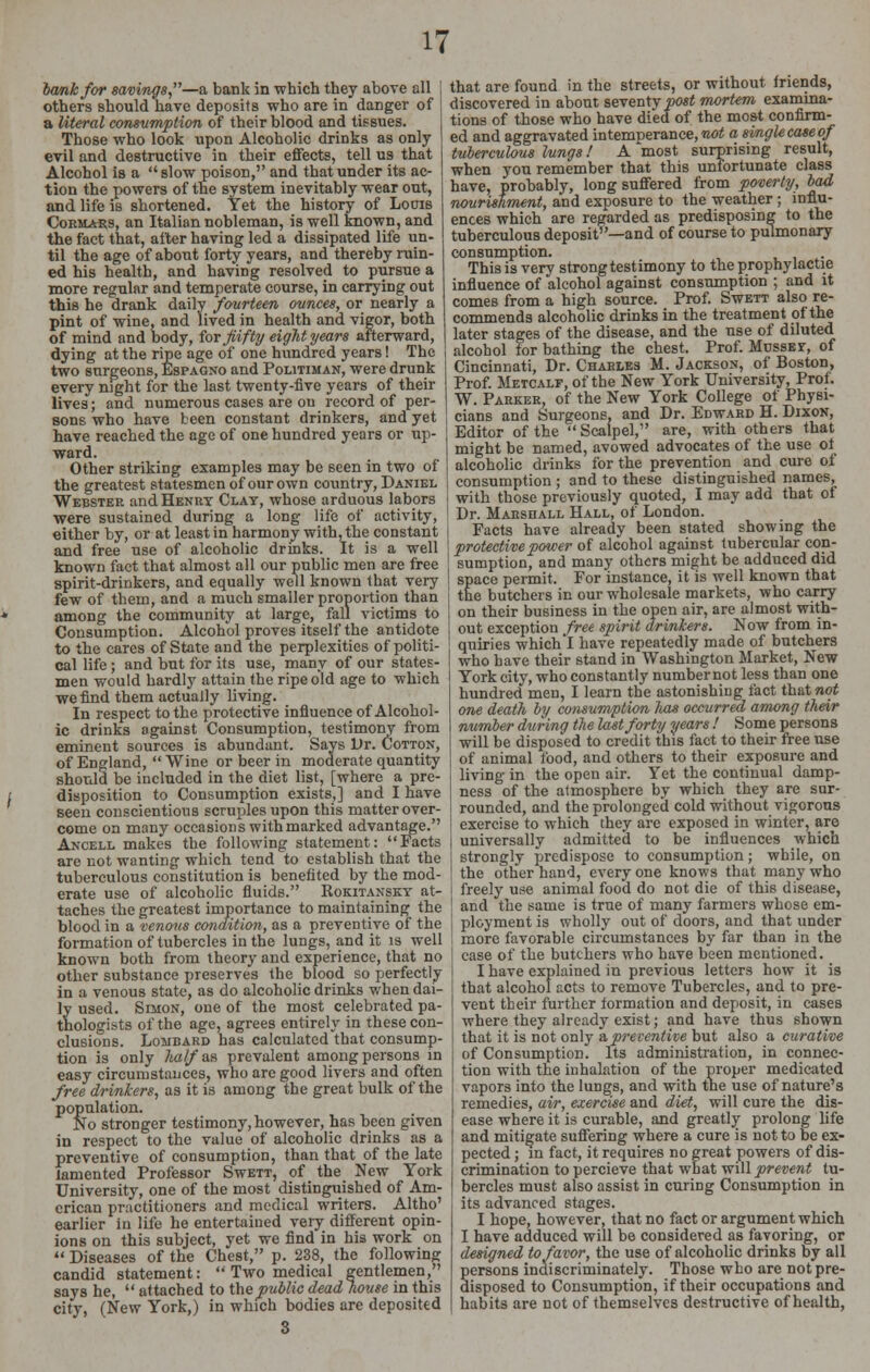 bank for savings,—a bank in which they above all others should have deposits who are in danger of a literal consumption of their blood and tissues. Those who look upon Alcoholic drinks as only evil and destructive in their effects, tell us that Alcohol is a  slow poison, and that under its ac- tion the powers of the system inevitably wear out, and life is shortened. Yet the history of Loois Cormars, an Italian nobleman, is well known, and the fact that, after having led a dissipated life un- til the age of about forty years, and thereby ruin- ed his health, and having resolved to pursue a more regular and temperate course, in carrying out this he drank daily fourteen ounces, or nearly a pint of wine, and lived in health and vigor, both of mind and body, for fifty eight years afterward, dying at the ripe age of one hundred years! The two surgeons, Espagno and Politiman, were drunk every night for the last twenty-five years of their lives; and numerous cases are on record of per- sons who have been constant drinkers, and yet have reached the age of one hundred years or up- ward. Other striking examples may be seen in two of the greatest statesmen of our own country, Daniel Webstee and Henrt Clay, whose arduous labors were sustained during a long life of activity, either by, or at least in harmony with, the constant and free use of alcoholic drinks. It is a well known fact that almost all our public men are free spirit-drinkers, and equally well known that very few of them, and a much smaller proportion than among the community at large, fall victims to Consumption. Alcohol proves itself the antidote to the cares of State and the perplexities of politi- cal life ; and but for its use, many of our states- men would hardly attain the ripe old age to which we find them actually living. In respect to the protective influence of Alcohol- ic drinks against Consumption, testimony from eminent sources is abundant. Says Dr. Cotton, of England,  Wine or beer in moderate quantity should be included in the diet list, [where a pre- disposition to Consumption exists,] and I have seen conscientious scruples upon this matter over- come on many occasions with marked advantage. Ancell makes the following statement: Facts are not wanting which tend to establish that the tuberculous constitution is benefited by the mod- erate use of alcoholic fluids. Rokitansky at- taches the greatest importance to maintaining the blood in a venous condition, as a preventive of the formation of tubercles in the lungs, and it is well known both from theory and experience, that no other substance preserves the blood so perfectly in a venous state, as do alcoholic drinks when dai- ly used. Simon, one of the most celebrated pa- thologists of the age, agrees entirely in these con- clusions. Lombard has calculated that consump- tion is only half as prevalent among persons in easy circumstances, who are good livers and often free drinkers, as it is among the great bulk of the population. No stronger testimony, however, has been given in respect to the value of alcoholic drinks as a preventive of consumption, than that of the late lamented Professor Swett, of the New York University, one of the most distinguished of Am- erican practitioners and medical writers. Altho' earlier in life he entertained very different opin- ions on this subject, yet we find in his work on  Diseases of the Chest, p. 238, the following candid statement:  Two medical gentlemen, says he,  attached to the public dead house in this city, (New York,) in which bodies are deposited 3 that are found in the streets, or without friends, discovered in about seventy post mortem examina- tions of those who have died of the most confirm- ed and aggravated intemperance, raozS a single case of tuberculous lungs! A most surprising result, when you remember that this unfortunate class have, probably, long suffered from poverty, bad nourishment, and exposure to the weather; influ- ences which are regarded as predisposing to the tuberculous deposit—and of course to pulmonary consumption. This is very strong testimony to the prophylactie influence of alcohol against consumption ; and it comes from a high source. Prof. Swett also re- commends alcoholic drinks in the treatment of the later stages of the disease, and the use of diluted alcohol for bathing the chest. Prof. Mussev, of Cincinnati, Dr. Charles M. Jackson, of Boston, Prof. Metcalf, of the New York University, Prof. W. Parker, of the New York College of Physi- cians and Surgeons, and Dr. Edward H. Dixon, Editor of the  Scalpel, are, with others that might be named, avowed advocates of the use of alcoholic drinks for the prevention and cure of consumption ; and to these distinguished names, with those previously quoted, I may add that of Dr. Marshall Hall, of London. Facts have already been stated showing the protective power of alcohol against tubercular con- sumption, and many others might be adduced did space permit. For instance, it is well known that the butchers in our wholesale markets, who carry on their business in the open air, are almost with- out exception free spirit drinkers. Now from in- quiries whichl have repeatedly made of butchers who have their stand in Washington Market, New York city, who constantly number not less than one hundred men, I learn the astonishing fact that not one death by consumption lias occurred among their number during the last forty years ! Some persons will be disposed to credit this fact to their free use of animal food, and others to their exposure and living in the open air. Yet the continual damp- ness of the atmosphere by which they are sur- rounded, and the prolonged cold without vigorous exercise to which they are exposed in winter, are universally admitted to be influences which strongly predispose to consumption; while, on the other hand, every one knows that many who freely use animal food do not die of this disease, and the same is true of many farmers whose em- ployment is wholly out of doors, and that under more favorable circumstances by far than in the case of the butchers who have been mentioned. I have explained in previous letters how it is that alcohol acts to remove Tubercles, and to pre- vent their further formation and deposit, in cases where they already exist; and have thus shown that it is not only a, preventive but also a curative of Consumption. Its administration, in connec- tion with the inhalation of the proper medicated vapors into the lungs, and with the use of nature's remedies, air, exercise and diet, will cure the dis- ease where it is curable, and greatly prolong life and mitigate suffering where a cure is not to be ex- pected ; in fact, it requires no great powers of dis- crimination to percieve that what will prevent tu- bercles must also assist in curing Consumption in its advanced stages. I hope, however, that no fact or argument which I have adduced will be considered as favoring, or designed to favor, the use of alcoholic drinks by all persons indiscriminately. Those who are not pre- disposed to Consumption, if their occupations and habits are not of themselves destructive of health,