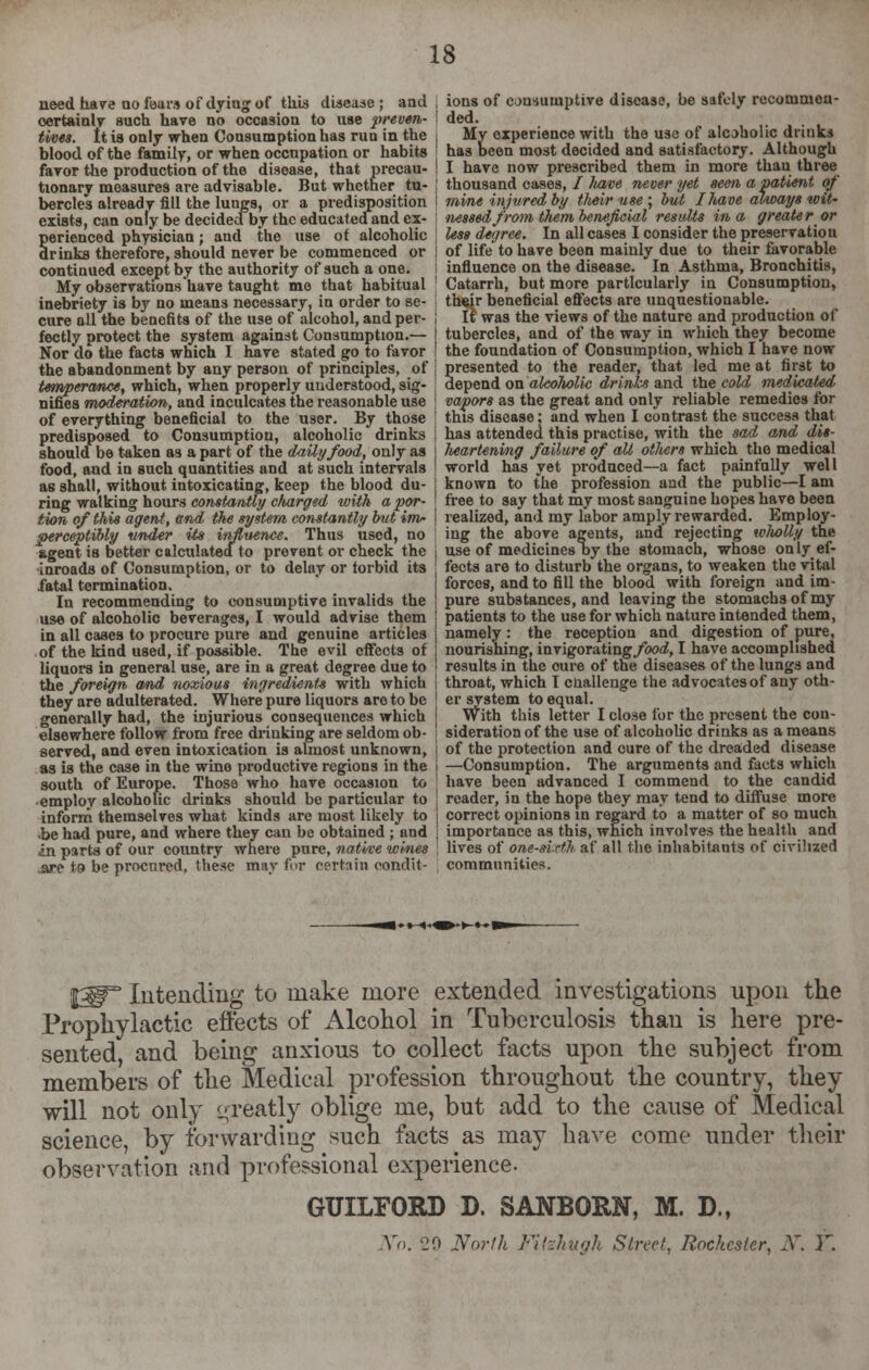 need hare no fears of dying of this disease; and certainly such have nb occasion to use 'preven- tives, tt is only when Consumption has run in the blood of the family, or when occupation or habits favor the production of the disease, that precau- tionary measures are advisable. But whether tu- bercles already fill the lungs, or a predisposition exists, can only be decidecfby the educatedand ex- perienced physician; and the use ot alcoholic drinks therefore, should never be commenced or continued except by the authority of such a one. My observations have taught mo that habitual inebriety is by no means necessary, in order to se- cure all the benefits of the use of alcohol, and per- fectly protect the system against Consumption.— Nor do the facts which I have stated go to favor the abandonment by any person of principles, of temperance, which, when properly understood, sig- nifies moderation, and inculcates the reasonable use of everything beneficial to the user. By those predisposed to Consumption, alcoholic drinks should be taken as a part of the daily food, only as food, and in such quantities and at such intervals as shall, without intoxicating, keep the blood du- ring walking hours constantly charged with a por- tion of this agent, and the system constantly but im- perceptibly under its influence. Thus used, no agent is better calculated to provent or check the inroads of Consumption, or to delay or torbid its fatal termination. In recommending to consumptive invalids the use of alcoholic beverages, I would advise them in all cases to procure pure and genuine articles of the kind used, if possible. The evil effects of liquors in general use, are in a great degree due to the foreign and noxious ingredient* with which they are adulterated. Where pure liquors are to be generally had, the injurious consequences which elsewhere follow from free drinking are seldom ob- served, and even intoxication is almost unknown, as is the case in the wine productive regions in the south of Europe. Those who have occasion to •employ alcoholic drinks should be particular to inform themselves what kinds are most likely to .be had pure, and where they can be obtained ; and in parts of our country where pure, native wines .are to be procured, these may for certain condit- ions of consumptive disease, be safely recommen- ded. My experience with the use of alcoholic drinks has been most decided and satisfactory. Although I have now prescribed them in more thau three thousand cases, / Itave never yet seen a patient of mine injured by their use ; but I have always wit- nessed from tliem beneficial results in a greater or less degree. In all cases I consider the preservation of life to have been mainly due to their favorable influence on the disease. In Asthma, Bronchitis, Catarrh, but more particularly in Consumption, thrir beneficial effects are unquestionable. It was the views of the nature and production of tubercles, and of the way in which they become the foundation of Consumption, which I have now presented to the reader, that led me at first to depend on alcolwlic drinks and the cold medicated vapors as the great and only reliable remedies for this disease; and when I contrast the success that has attended this practise, with the sad and dis- lieartening failure of all others which the medical world has yet pro'duced—a fact painfully well known to the profession and the public—I am free to say that my most sanguine hopes have been realized, and my labor amply rewarded. Employ- ing the above agents, and rejecting wlwUy the use of medicinesT>y the stomach, whose only ef- fects are to disturb the organs, to weaken the vital forces, and to fill the blood with foreign and im- pure substances, and leaving the stomachs of my patients to the use for which nature intended them, namely: the reception and digestion of pure, nourishing, invigorating/bo^, I have accomplished results in the oure of the diseases of the lungs and throat, which I challenge the advocates of any oth- er system to equal. With this letter I close lor the present the con- sideration of the use of alcoholic drinks as a means of the protection and cure of the dreaded disease —Consumption. The arguments and facts which have been advanced I commend to the candid reader, in the hope they may tend to diffuse more correct opinions in regard to a matter of so much importance as this, which involves the health and lives of one-sixth af all the inhabitants of civilized communities. |y Intending to make more extended investigations upon the Prophylactic effects of Alcohol in Tuberculosis than is here pre- sented, and being anxious to collect facts upon the subject from members of the Medical profession throughout the country, they will not only greatly oblige me, but add to the cause of Medical science, by forwarding such facts as may have come under their observation and professional experience. GUILFORD D. SANBORN, M. D., No. 20 North Fitzkugk Street, Rochester, N. T.