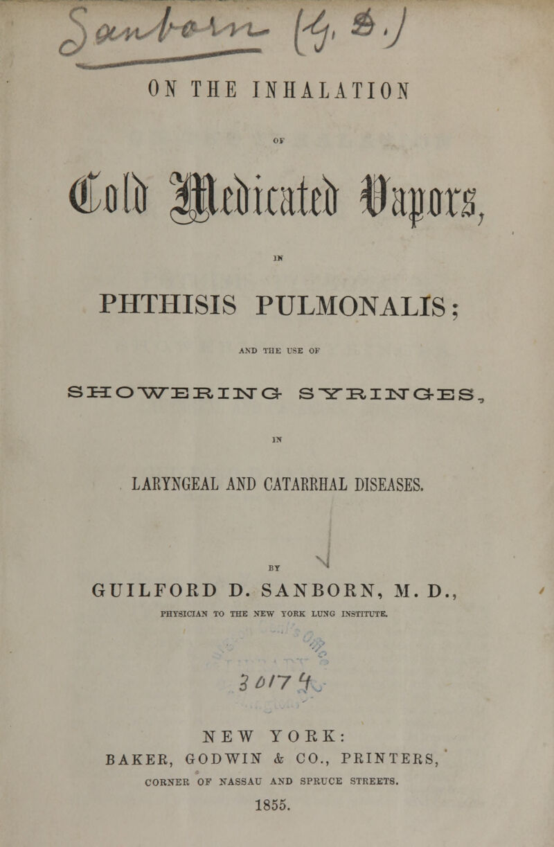 ^J Qt/y^/lH^\y/VX^ l<j, & >J ON THE INHALATION Coft IPtfrateft tapr PHTHISIS PULMONALIS; AND THE USE OF SKO-V^EI?,Il^a- SlfRIITGES LARYNGEAL AND CATARRHAL DISEASES. GUILFORD D. SANBORN, M. D., PHYSICIAN TO THE NEW YORK LUNG INSTITUTE. zo/yi NEW YORK: BAKEK, GODWIN k CO., PRINTERS, CORNER OF NASSAU AND SPRUCE STREETS. 1855.