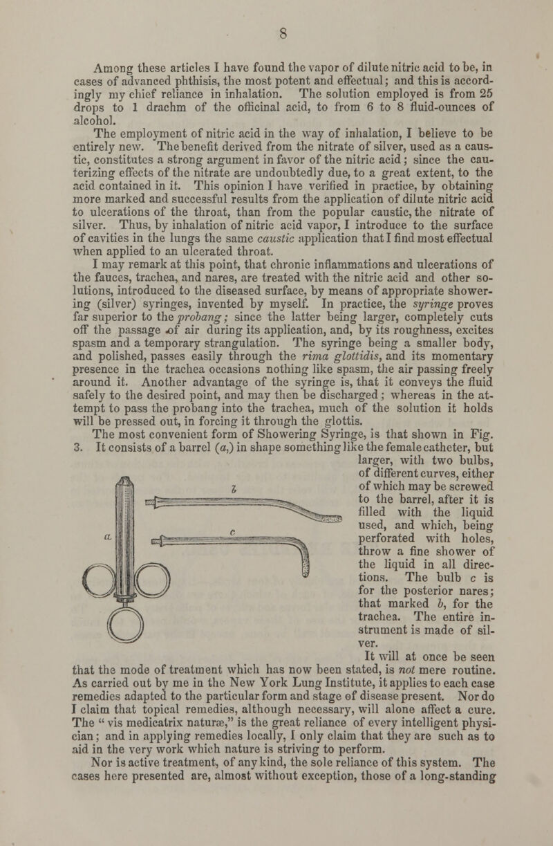 Among these articles I have found the vapor of dilute nitric acid to be, in cases of advanced phthisis, the most potent and effectual; and this is accord- ingly my chief reliance in inhalation. The solution employed is from 25 drops to 1 drachm of the officinal acid, to from 6 to 8 fluid-ounces of alcohol. The employment of nitric acid in the way of inhalation, I believe to be entirely new. The benefit derived from the nitrate of silver, used as a caus- tic, constitutes a strong argument in favor of the nitric acid; since the cau- terizing effects of the nitrate are undoubtedly due, to a great extent, to the acid contained in it. This opinion I have verified in practice, by obtaining more marked and successful results from the application of dilute nitric acid to ulcerations of the throat, than from the popular caustic, the nitrate of silver. Thus, by inhalation of nitric acid vapor, I introduce to the surface of cavities in the lungs the same caustic application that I find most effectual when applied to an ulcerated throat. I may remark at this point, that chronic inflammations and ulcerations of the fauces, trachea, and nares, are treated with the nitric acid and other so- lutions, introduced to the diseased surface, by means of appropriate shower- ing (silver) syringes, invented by myself. In practice, the syringe proves far superior to the prolong; since the latter being larger, completely cuts off the passage of air during its application, and, by its roughness, excites spasm and a temporary strangulation. The syringe being a smaller body, and polished, passes easily through the rima gloitidis, and its momentary presence in the trachea occasions nothing like spasm, the air passing freely around it. Another advantage of the syringe is, that it conveys the fluid safely to the desired point, and may then be discharged; whereas in the at- tempt to pass the probang into the trachea, much of the solution it holds will be pressed out, in forcing it through the glottis. The most convenient form of Showering Syringe, is that shown in Fig. 3. It consists of a barrel (a,) in shape something like the female catheter, but larger, with two bulbs, #of different curves, either I of which may be screwed —^ajufcMu -iSx^. ^° ^ie Darrel' after it is s^^^j,;., filled with the liquid used, and which, being bu.-- LT^r-ir- rT1^^. perforated with holes, ~~\;;i throw a fine shower of the liquid in all direc- ^ tions. The bulb c is for the posterior nares; that marked I, for the trachea. The entire in- strument is made of sil- ver. It will at once be seen that the mode of treatment which has now been stated, is not mere routine. As carried out by me in the New York Lung Institute, it applies to each case remedies adapted to the particular form and stage of disease present. Nor do I claim that topical remedies, although necessary, will alone affect a cure. The  vis medicalrix naturae, is the great reliance of every intelligent physi- cian ; and in applying remedies locally, I only claim that they are such as to aid in the very work which nature is striving to perform. Nor is active treatment, of any kind, the sole reliance of this system. The cases here presented are, almost without exception, those of a long-standing