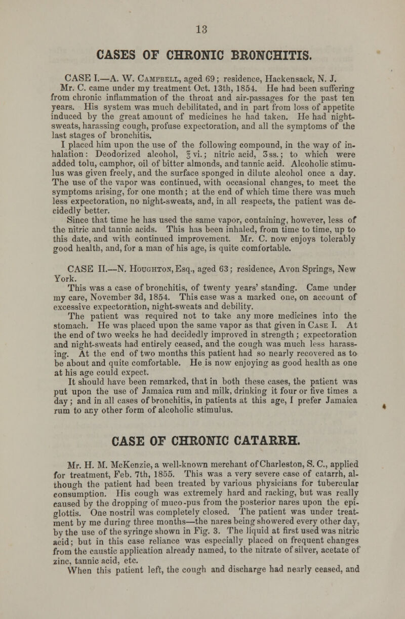 CASES OF CHRONIC BRONCHITIS. CASE I.—A. W. Campbell, aged 69; residence, Hackensack, N. J. Mr. C. came under my treatment Oct. 13th, 1854. He had been suffering from chronic inflammation of the throat and air-passages for the past ten years. His system was much debilitated, and in part from loss of appetite induced by the great amount of medicines he had taken. He had night- sweats, harassing cough, profuse expectoration, and all the symptoms of the last stages of bronchitis. I placed him upon the use of the following compound, in the way of in- halation : Deodorized alcohol, § vi.; nitric acid, 3ss.; to which were added tolu, camphor, oil of bitter almonds, and tannic acid. Alcoholic stimu- lus was given freely, and the surface sponged in dilute alcohol once a day. The use of the vapor was continued, with occasional changes, to meet the symptoms arising, for one month; at the end of which time there was much less expectoration, no night-sweats, and, in all respects, the patient was de- cidedly better. Since that time he has used the same vapor, containing, however, less of the nitric and tannic acids. This has been inhaled, from time to time, up to this date, and with continued improvement. Mr. C. now enjoys tolerably good health, and, for a man of his age, is quite comfortable. CASE II.—N. Houghton, Esq., aged 63; residence, Avon Springs, New York. This was a case of bronchitis, of twenty years' standing. Came under my care, November 3d, 1854. This case was a marked one, on account of excessive expectoration, night-sweats and debility. The patient was required not to take any more medicines into the stomach. He was placed upon the same vapor as that given in Case I. At the end of two weeks he had decidedly improved in strength ; expectoration and night-sweats had entirely ceased, and the cough was much less harass- ing. At the end of two months this patient had so nearly recovered as to be about and quite comfortable. He is now enjoying as good health as one at his age could expect. It should have been remarked, that in both these cases, the patient was put upon the use of Jamaica rum and milk, drinking it four or five times a day; and in all cases of bronchitis, in patients at this age, I prefer Jamaica rum to any other form of alcoholic stimulus. CASE OF CHRONIC CATARRH. Mr. H. M. McKenzie, a well-known merchant of Charleston, S. C, applied for treatment, Feb. 7th, 1855. This was a very severe case of catarrh, al- though the patient had been treated by various physicians for tubercular consumption. His cough was extremely hard and racking, but was really caused by the dropping of muco-pus from the posterior nares upon the epi- glottis. One nostril was completely closed. The patient was under treat- ment by me during three months—the nares being showered every other day, by the use of the syringe shown in Fig. 3. The liquid at first used was nitric acid; but in this case reliance was especially placed on frequent changes from the caustic application already named, to the nitrate of silver, acetate of zinc, tannic acid, etc. When this patient left, the cough and discharge had nearly ceased, and